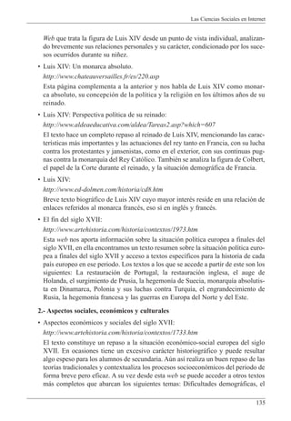 Las Ciencias Sociales en Internet
135
Web que trata la figura de Luis XIV desde un punto de vista individual, analizan-
do brevemente sus relaciones personales y su car‡cter, condicionado por los suce-
sos ocurridos durante su ni–ez.
¥ Luis XIV: Un monarca absoluto.
http://www.chateauversailles.fr/es/220.asp
Esta p‡gina complementa a la anterior y nos habla de Luis XIV como monar-
ca absoluto, su concepci—n de la pol’tica y la religi—n en los œltimos a–os de su
reinado.
¥ Luis XIV: Perspectiva pol’tica de su reinado:
http://www.aldeaeducativa.com/aldea/Tareas2.asp?which=607
El texto hace un completo repaso al reinado de Luis XIV, mencionando las carac-
ter’sticas m‡s importantes y las actuaciones del rey tanto en Francia, con su lucha
contra los protestantes y jansenistas, como en el exterior, con sus continuas pug-
nas contra la monarqu’a del Rey Cat—lico. TambiŽn se analiza la figura de Colbert,
el papel de la Corte durante el reinado, y la situaci—n demogr‡fica de Francia.
¥ Luis XIV:
http://www.ed-dolmen.com/historia/cd8.htm
Breve texto biogr‡fico de Luis XIV cuyo mayor interŽs reside en una relaci—n de
enlaces referidos al monarca francŽs, eso s’ en inglŽs y francŽs.
¥ El fin del siglo XVII:
http://www.artehistoria.com/historia/contextos/1973.htm
Esta web nos aporta informaci—n sobre la situaci—n pol’tica europea a finales del
siglo XVII, en ella encontramos un texto resumen sobre la situaci—n pol’tica euro-
pea a finales del siglo XVII y acceso a textos espec’ficos para la historia de cada
pa’s europeo en ese periodo. Los textos a los que se accede a partir de este son los
siguientes: La restauraci—n de Portugal, la restauraci—n inglesa, el auge de
Holanda, el surgimiento de Prusia, la hegemon’a de Suecia, monarqu’a absolutis-
ta en Dinamarca, Polonia y sus luchas contra Turqu’a, el engrandecimiento de
Rusia, la hegemon’a francesa y las guerras en Europa del Norte y del Este.
2.- Aspectos sociales, econ—micos y culturales
¥ Aspectos econ—micos y sociales del siglo XVII:
http://www.artehistoria.com/historia/contextos/1733.htm
El texto constituye un repaso a la situaci—n econ—mico-social europea del siglo
XVII. En ocasiones tiene un excesivo car‡cter historiogr‡fico y puede resultar
algo espeso para los alumnos de secundaria. Aœn as’ realiza un buen repaso de las
teor’as tradicionales y contextualiza los procesos socioecon—micos del periodo de
forma breve pero eficaz. A su vez desde esta web se puede acceder a otros textos
m‡s completos que abarcan los siguientes temas: Dificultades demogr‡ficas, el
 