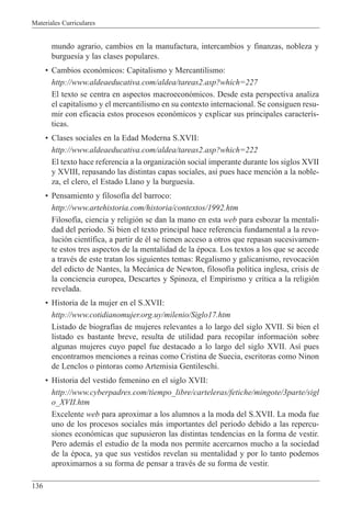Materiales Curriculares
136
mundo agrario, cambios en la manufactura, intercambios y finanzas, nobleza y
burgues’a y las clases populares.
¥ Cambios econ—micos: Capitalismo y Mercantilismo:
http://www.aldeaeducativa.com/aldea/tareas2.asp?which=227
El texto se centra en aspectos macroecon—micos. Desde esta perspectiva analiza
el capitalismo y el mercantilismo en su contexto internacional. Se consiguen resu-
mir con eficacia estos procesos econ—micos y explicar sus principales caracter’s-
ticas.
¥ Clases sociales en la Edad Moderna S.XVII:
http://www.aldeaeducativa.com/aldea/tareas2.asp?which=222
El texto hace referencia a la organizaci—n social imperante durante los siglos XVII
y XVIII, repasando las distintas capas sociales, as’ pues hace menci—n a la noble-
za, el clero, el Estado Llano y la burgues’a.
¥ Pensamiento y filosof’a del barroco:
http://www.artehistoria.com/historia/contextos/1992.htm
Filosof’a, ciencia y religi—n se dan la mano en esta web para esbozar la mentali-
dad del periodo. Si bien el texto principal hace referencia fundamental a la revo-
luci—n cient’fica, a partir de Žl se tienen acceso a otros que repasan sucesivamen-
te estos tres aspectos de la mentalidad de la Žpoca. Los textos a los que se accede
a travŽs de este tratan los siguientes temas: Regalismo y galicanismo, revocaci—n
del edicto de Nantes, la Mec‡nica de Newton, filosof’a pol’tica inglesa, crisis de
la conciencia europea, Descartes y Spinoza, el Empirismo y cr’tica a la religi—n
revelada.
¥ Historia de la mujer en el S.XVII:
http://www.cotidianomujer.org.uy/milenio/Siglo17.htm
Listado de biograf’as de mujeres relevantes a lo largo del siglo XVII. Si bien el
listado es bastante breve, resulta de utilidad para recopilar informaci—n sobre
algunas mujeres cuyo papel fue destacado a lo largo del siglo XVII. As’ pues
encontramos menciones a reinas como Cristina de Suecia, escritoras como Ninon
de Lenclos o pintoras como Artemisia Gentileschi.
¥ Historia del vestido femenino en el siglo XVII:
http://www.cyberpadres.com/tiempo_libre/carteleras/fetiche/mingote/3parte/sigl
o_XVII.htm
Excelente web para aproximar a los alumnos a la moda del S.XVII. La moda fue
uno de los procesos sociales m‡s importantes del periodo debido a las repercu-
siones econ—micas que supusieron las distintas tendencias en la forma de vestir.
Pero adem‡s el estudio de la moda nos permite acercarnos mucho a la sociedad
de la Žpoca, ya que sus vestidos revelan su mentalidad y por lo tanto podemos
aproximarnos a su forma de pensar a travŽs de su forma de vestir.
 