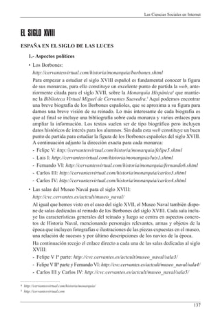 Las Ciencias Sociales en Internet
137
EL SIGLO XVIII
ESPA„A EN EL SIGLO DE LAS LUCES
1.- Aspectos pol’ticos
¥ Los Borbones:
http://cervantesvirtual.com/historia/monarquia/borbones.shtml
Para empezar a estudiar el siglo XVIII espa–ol es fundamental conocer la figura
de sus monarcas, para ello constituye un excelente punto de partida la web, ante-
riormente citada para el siglo XVII, sobre la Monarqu’a Hisp‡nica4
que mantie-
ne la Biblioteca Virtual Miguel de Cervantes Saavedra.5
Aqu’ podemos encontrar
una breve biograf’a de los Borbones espa–oles, que se aproxima a su figura para
darnos una breve visi—n de su reinado. Lo m‡s interesante de cada biograf’a es
que al final se incluye una bibliograf’a sobre cada monarca y varios enlaces para
ampliar la informaci—n. Los textos suelen ser de tipo biogr‡fico pero incluyen
datos hist—ricos de interŽs para los alumnos. Sin duda esta web constituye un buen
punto de partida para estudiar la figura de los Borbones espa–oles del siglo XVIII.
A continuaci—n adjunto la direcci—n exacta para cada monarca:
- Felipe V: http://cervantesvirtual.com/historia/monarquia/felipe5.shtml
- Luis I: http://cervantesvirtual.com/historia/monarquia/luis1.shtml
- Fernando VI: http://cervantesvirtual.com/historia/monarquia/fernando6.shtml
- Carlos III: http://cervantesvirtual.com/historia/monarquia/carlos3.shtml
- Carlos IV: http://cervantesvirtual.com/historia/monarquia/carlos4.shtml
¥ Las salas del Museo Naval para el siglo XVIII:
http://cvc.cervantes.es/actcult/museo_naval/
Al igual que hemos visto en el caso del siglo XVII, el Museo Naval tambiŽn dispo-
ne de salas dedicadas al reinado de los Borbones del siglo XVIII. Cada sala inclu-
ye las caracter’sticas generales del reinado y luego se centra en aspectos concre-
tos de Historia Naval, mencionando personajes relevantes, armas y objetos de la
Žpoca que incluyen fotograf’as e ilustraciones de las piezas expuestas en el museo,
una relaci—n de sucesos y por œltimo descripciones de los nav’os de la Žpoca.
Ha continuaci—n recojo el enlace directo a cada una de las salas dedicadas al siglo
XVIII:
- Felipe V I» parte: http://cvc.cervantes.es/actcult/museo_naval/sala3/
- Felipe V II» parte y Fernando VI: http://cvc.cervantes.es/actcult/museo_naval/sala4/
- Carlos III y Carlos IV: http://cvc.cervantes.es/actcult/museo_naval/sala5/
4 http://cervantesvirtual.com/historia/monarquia/
5 http://cervantesvirtual.com
 