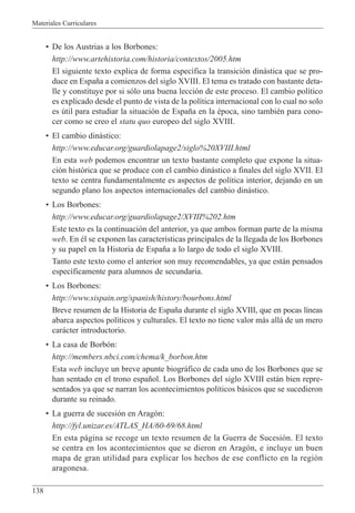 Materiales Curriculares
138
¥ De los Austrias a los Borbones:
http://www.artehistoria.com/historia/contextos/2005.htm
El siguiente texto explica de forma espec’fica la transici—n din‡stica que se pro-
duce en Espa–a a comienzos del siglo XVIII. El tema es tratado con bastante deta-
lle y constituye por si s—lo una buena lecci—n de este proceso. El cambio pol’tico
es explicado desde el punto de vista de la pol’tica internacional con lo cual no solo
es œtil para estudiar la situaci—n de Espa–a en la Žpoca, sino tambiŽn para cono-
cer como se creo el statu quo europeo del siglo XVIII.
¥ El cambio din‡stico:
http://www.educar.org/guardiolapage2/siglo%20XVIII.html
En esta web podemos encontrar un texto bastante completo que expone la situa-
ci—n hist—rica que se produce con el cambio din‡stico a finales del siglo XVII. El
texto se centra fundamentalmente es aspectos de pol’tica interior, dejando en un
segundo plano los aspectos internacionales del cambio din‡stico.
¥ Los Borbones:
http://www.educar.org/guardiolapage2/XVIII%202.htm
Este texto es la continuaci—n del anterior, ya que ambos forman parte de la misma
web. En Žl se exponen las caracter’sticas principales de la llegada de los Borbones
y su papel en la Historia de Espa–a a lo largo de todo el siglo XVIII.
Tanto este texto como el anterior son muy recomendables, ya que est‡n pensados
espec’ficamente para alumnos de secundaria.
¥ Los Borbones:
http://www.sispain.org/spanish/history/bourbons.html
Breve resumen de la Historia de Espa–a durante el siglo XVIII, que en pocas l’neas
abarca aspectos pol’ticos y culturales. El texto no tiene valor m‡s all‡ de un mero
car‡cter introductorio.
¥ La casa de Borb—n:
http://members.nbci.com/chema/k_borbon.htm
Esta web incluye un breve apunte biogr‡fico de cada uno de los Borbones que se
han sentado en el trono espa–ol. Los Borbones del siglo XVIII est‡n bien repre-
sentados ya que se narran los acontecimientos pol’ticos b‡sicos que se sucedieron
durante su reinado.
¥ La guerra de sucesi—n en Arag—n:
http://fyl.unizar.es/ATLAS_HA/60-69/68.html
En esta p‡gina se recoge un texto resumen de la Guerra de Sucesi—n. El texto
se centra en los acontecimientos que se dieron en Arag—n, e incluye un buen
mapa de gran utilidad para explicar los hechos de ese conflicto en la regi—n
aragonesa.
 