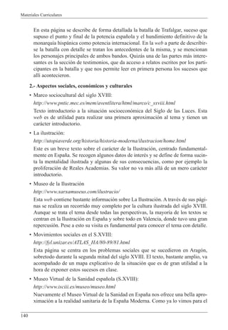 Materiales Curriculares
140
En esta p‡gina se describe de forma detallada la batalla de Trafalgar, suceso que
supuso el punto y final de la potencia espa–ola y el hundimiento definitivo de la
monarqu’a hisp‡nica como potencia internacional. En la web a parte de describir-
se la batalla con detalle se tratan los antecedentes de la misma, y se mencionan
los personajes principales de ambos bandos. Quiz‡s una de las partes m‡s intere-
santes es la secci—n de testimonios, que da acceso a relatos escritos por los parti-
cipantes en la batalla y que nos permite leer en primera persona los sucesos que
all’ acontecieron.
2.- Aspectos sociales, econ—micos y culturales
¥ Marco sociocultural del siglo XVIII:
http://www.pntic.mec.es/mem/aventlitera/html/marco/c_sxviii.html
Texto introductorio a la situaci—n socioecon—mica del Siglo de las Luces. Esta
web es de utilidad para realizar una primera aproximaci—n al tema y tienen un
car‡cter introductorio.
¥ La ilustraci—n:
http://utopiaverde.org/historia/historia-moderna/ilustracion/home.html
Este es un breve texto sobre el car‡cter de la Ilustraci—n, centrado fundamental-
mente en Espa–a. Se recogen algunos datos de interŽs y se define de forma sucin-
ta la mentalidad ilustrada y algunas de sus consecuencias, como por ejemplo la
proliferaci—n de Reales Academias. Su valor no va m‡s all‡ de un mero car‡cter
introductorio.
¥ Museo de la Ilustraci—n
http://www.xarxamuseus.com/ilustracio/
Esta web contiene bastante informaci—n sobre La Ilustraci—n. A travŽs de sus p‡gi-
nas se realiza un recorrido muy completo por la cultura ilustrada del siglo XVIII.
Aunque se trata el tema desde todas las perspectivas, la mayor’a de los textos se
centran en la Ilustraci—n en Espa–a y sobre todo en Valencia, donde tuvo una gran
repercusi—n. Pese a esto su visita es fundamental para conocer el tema con detalle.
¥ Movimientos sociales en el S.XVIII:
http://fyl.unizar.es/ATLAS_HA/80-89/81.html
Esta p‡gina se centra en los problemas sociales que se sucedieron en Arag—n,
sobretodo durante la segunda mitad del siglo XVIII. El texto, bastante amplio, va
acompa–ado de un mapa explicativo de la situaci—n que es de gran utilidad a la
hora de exponer estos sucesos en clase.
¥ Museo Virtual de la Sanidad espa–ola (S.XVIII):
http://www.isciii.es/museo/museo.html
Nuevamente el Museo Virtual de la Sanidad en Espa–a nos ofrece una bella apro-
ximaci—n a la realidad sanitaria de la Espa–a Moderna. Como ya lo vimos para el
 