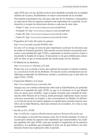 Las Ciencias Sociales en Internet
141
siglo XVII esta web nos facilita un breve pero detallado recorrido por la realidad
sanitaria de la Žpoca, facilit‡ndonos un mayor conocimiento de la sociedad.
Nuevamente encontramos una sala para cada uno de los monarcas, incluyŽndose
en cada una de ellas los aspectos sanitarios m‡s importantes de su periodo. A con-
tinuaci—n se recogen las direcciones directas a cada una de estas salas:
- Felipe V: http://www.isciii.es/museo/crono/ed/edfv.html
- Fernando VI: http://www.isciii.es/museo/crono/ed/edf6.html
- Carlos III: http://www.isciii.es/museo/crono/ed/edc3.html
- Carlos IV: http://www.isciii.es/museo/crono/ed/edc4.html
¥ Pragm‡tica de Carlos III contra los gitanos:
http://www.isocanda.org/adn/0399doc.htm
En esta web se recoge un texto de gran importancia social por la relevancia que
ha tenido en la historia posterior. Nuevamente un texto hist—rico nos permite acer-
carnos a una realidad del siglo XVIII y comprender el entorno social en el que se
encontraba la Espa–a de la Žpoca. El documento es de gran utilidad para comen-
tarlo en clase ya que su lectura puede dar mucho juego con los alumnos.
¥ El Madrid de los Borbones:
http://www.nova.es/~jlb/mad_es81.htm
Desde esta web se accede a textos que explican brevemente el car‡cter econ—mi-
co y social de la Corte de los Borbones. Se trata de escritos introductorios de uti-
lidad para comprender las diferencias sociales y econ—micas que se dan entre los
siglos XVII y XVIII.
¥ Exposici—n Madrid y la Ciencia
http://www.madridciencia.com/index.htm
Aunque esta web contiene informaci—n sobre toda la Edad Moderna, he preferido
citarla en el apartado del siglo XVIII, ya que es el momento en el que Madrid
tiene un mayor peso cient’fico. Aqu’ se puede encontrar gran cantidad de infor-
maci—n sobre Historia de la Ciencia, desde personajes importantes hasta sucesos
concretos acontecidos en Espa–a, y m‡s concretamente en Madrid. En definiti-
va se trata de una de las mejores p‡ginas en espa–ol para consultar aspecto cien-
t’ficos de la Edad Moderna, ideal para alumnos de secundaria. Su visita es muy
recomendable.
¥ Sevilla en el S. XVIII:
http://sevilla.abc.es/guiasevilla/documentos/guiasev/historia/sdieciocho.asp
En esta p‡gina se describe brevemente como fue la Sevilla ilustrada. El texto es
escueto pero se–alas los aspectos m‡s importantes que caracterizaban a las ciuda-
des espa–olas del siglo XVIII, como por ejemplo el surgimiento de los primeros
peri—dicos. Los grabados que acompa–an al texto son de gran belleza y de utili-
dad para ilustrar una explicaci—n sobre el periodo.
 