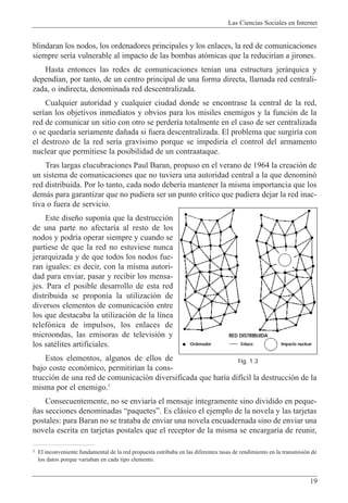 blindaran los nodos, los ordenadores principales y los enlaces, la red de comunicaciones
siempre ser’a vulnerable al impacto de las bombas at—micas que la reducir’an a jirones.
Hasta entonces las redes de comunicaciones ten’an una estructura jer‡rquica y
depend’an, por tanto, de un centro principal de una forma directa, llamada red centrali-
zada, o indirecta, denominada red descentralizada.
Cualquier autoridad y cualquier ciudad donde se encontrase la central de la red,
ser’an los objetivos inmediatos y obvios para los misiles enemigos y la funci—n de la
red de comunicar un sitio con otro se perder’a totalmente en el caso de ser centralizada
o se quedar’a seriamente da–ada si fuera descentralizada. El problema que surgir’a con
el destrozo de la red ser’a grav’simo porque se impedir’a el control del armamento
nuclear que permitiese la posibilidad de un contraataque.
Tras largas elucubraciones Paul Baran, propuso en el verano de 1964 la creaci—n de
un sistema de comunicaciones que no tuviera una autoridad central a la que denomin—
red distribuida. Por lo tanto, cada nodo deber’a mantener la misma importancia que los
dem‡s para garantizar que no pudiera ser un punto cr’tico que pudiera dejar la red inac-
tiva o fuera de servicio.
Este dise–o supon’a que la destrucci—n
de una parte no afectar’a al resto de los
nodos y podr’a operar siempre y cuando se
partiese de que la red no estuviese nunca
jerarquizada y de que todos los nodos fue-
ran iguales: es decir, con la misma autori-
dad para enviar, pasar y recibir los mensa-
jes. Para el posible desarrollo de esta red
distribuida se propon’a la utilizaci—n de
diversos elementos de comunicaci—n entre
los que destacaba la utilizaci—n de la l’nea
telef—nica de impulsos, los enlaces de
microondas, las emisoras de televisi—n y
los satŽlites artificiales.
Estos elementos, algunos de ellos de
bajo coste econ—mico, permitir’an la cons-
trucci—n de una red de comunicaci—n diversificada que har’a dif’cil la destrucci—n de la
misma por el enemigo.5
Consecuentemente, no se enviar’a el mensaje ’ntegramente sino dividido en peque-
–as secciones denominadas ÒpaquetesÓ. Es cl‡sico el ejemplo de la novela y las tarjetas
postales: para Baran no se trataba de enviar una novela encuadernada sino de enviar una
novela escrita en tarjetas postales que el receptor de la misma se encargar’a de reunir,
Las Ciencias Sociales en Internet
19
5 El inconveniente fundamental de la red propuesta estribaba en las diferentes tasas de rendimiento en la transmisi—n de
los datos porque variaban en cada tipo elemento.
RED DISTRIBUIDA
Ordenador Enlace Impacto nuclear
Fig. 1.3
 