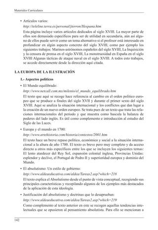 Materiales Curriculares
142
¥ Art’culos varios:
http://teleline.terra.es/personal/jterron/Hespana.htm
Esta p‡gina incluye varios art’culos dedicados al siglo XVIII. La mayor parte de
ellos son demasiado espec’ficos para ser de utilidad en secundaria, aœn as’ algu-
no de ellos puede servir como un tema alternativo si el profesor est‡ interesado en
profundizar en algœn aspecto concreto del siglo XVIII, como por ejemplo los
siguientes trabajos: Marinos-astr—nomos espa–oles del siglo XVIII, La Inquisici—n
y la censura de prensa en el siglo XVIII, La monstruosidad en Espa–a en el siglo
XVIII Algunas t‡cticas de ataque naval en el siglo XVIII. A todos esto trabajos,
se accede directamente desde la direcci—n aqu’ citada.
LA EUROPA DE LA ILUSTRACIîN
1.- Aspectos pol’ticos
¥ El Mundo equilibrado:
http://www.netcall.com.mx/milenio/el_mundo_equilibrado.htm
El texto que aqu’ se recoge hace referencia al cambio en el orden pol’tico euro-
peo que se produce a finales del siglo XVII y durante el primer sexto del siglo
XVIII. Aqu’ se analiza la situaci—n internacional y los conflictos que dan lugar a
la creaci—n de un nuevo orden europeo. Se trata pues de un texto que trata las rela-
ciones internacionales del periodo y que muestra como bascula la balanza de
poderes del lado inglŽs. Es œtil como complemento e introducci—n al estudio del
Siglo de las Luces.
¥ Europa y el mundo en 1700:
http://www.artehistoria.com/historia/contextos/2001.htm
El texto hace un breve repaso pol’tico, econ—mico y social a la situaci—n interna-
cional a la altura de a–o 1700. El texto es breve pero muy completo y da acceso
directo a otros m‡s espec’ficos entre los que se incluyen los siguientes temas:
El lento atardecer del Rey Sol, expansi—n colonial inglesa, Provincias Unidas:
esplendor y declive, el Portugal de Pedro II y superioridad europea y dominio del
Mundo.
¥ El absolutismo: Un estilo de gobierno:
http://www.aldeaeducativa.com/aldea/Tareas2.asp?which=218
El texto explica el Absolutismo desde el punto de vista conceptual, recogiendo sus
principales caracter’sticas y recopilando algunos de los ejemplos m‡s destacados
de la aplicaci—n de esta ideolog’a.
¥ Justificaci—n del absolutismo y doctrinas que lo desaprueban:
http://www.aldeaeducativa.com/aldea/Tareas2.asp?which=219
Como complemento al texto anterior en este se recogen aquellas tendencias inte-
lectuales que se opusieron al pensamiento absolutista. Para ello se mencionan a
 