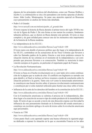 Las Ciencias Sociales en Internet
143
algunos de los principales te—ricos del absolutismo, como son Thomas Hobbes y
Jacobo I y a continuaci—n se cita a los pensadores con teor’as opuestas al absolu-
tismo: John Locke, Montesquieu. Se pone una atenci—n especial en Rousseau
cuyo pensamiento se analiza de forma m‡s detallada.
¥ Pedro I el Grande:
http://www.netcall.com.mx/milenio/pedro_el_grande.htm
El texto expone la historia de Rusia durante el primer tercio del siglo XVIII a tra-
vŽs de la figura de Pedro I. De esta forma se nos narran los avatares, fundamen-
talmente pol’ticos, que se dieron en Rusia durante este periodo. El texto es muy
completo y de gran utilidad para conocer uno de los momentos m‡s importantes
de la historia de la Rusia moderna.
¥ La independencia de los EE.UU.:
http://www.aldeaeducativa.com/aldea/Tareas2.asp?which=188
El texto narra con detalle el proceso pol’tico que dio lugar a la independencia de
los EE.UU, centr‡ndose en las actuaciones de las Trece Colonias que llevaron a
cabo los llamados padres de la patria. Gracias a este texto podemos conocer la
situaci—n interna de las colonias en el momento de la independencia y as’ com-
prender que procesos llevaron a su consecuci—n. TambiŽn se menciona la inter-
venci—n europea en la guerra, en particular el importante papel de Francia.
¥ La Revoluci—n Norteamericana:
http://www.aldeaeducativa.com/aldea/Tareas2.asp?which=63
El texto se basa en el hecho revolucionario en si y por tanto sirve como continua-
ci—n de la p‡gina que se acaba de citar. El conflicto con Inglaterra es narrado con
gran detalle y al final se incluye un breve resumen a modo de conclusi—n sobre la
situaci—n posterior a la guerra. Tanto esta web como la mencionada anteriormen-
te constituyen una buena lecci—n sobre el proceso revolucionario norteamericano
y constituyen por s’ solas material suficiente para ilustrar una clase sobre el tema.
¥ Influencia de la carta de los derechos del hombre en la constituci—n de los EE.UU.:
http://www.aldeaeducativa.com/aldea/Tareas2.asp?which=192
Con la Constituci—n americana se culmina el proceso de la independencia, d‡n-
dose lugar a la creaci—n de un nuevo tipo de estado producto de la mentalidad ilus-
trada. El texto al que se accede a travŽs de esta direcci—n expone con brevedad la
influencia de este pensamiento ilustrado en la formaci—n del estado americano y
constituye un excelente ep’logo a la serie de textos sobre la revoluci—n americana
aqu’ presentados.
¥ Francia en 1788
http://www.aldeaeducativa.com/aldea/Tareas2.asp?which=356
Como punto final a este apartado supone una buena referencia la siguiente p‡gi-
na dedicada a exponer la situaci—n en la que se encontraba Francia en los a–os
 