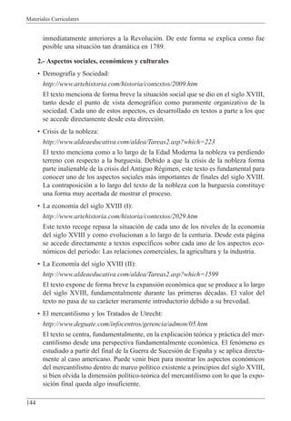 Materiales Curriculares
144
inmediatamente anteriores a la Revoluci—n. De este forma se explica como fue
posible una situaci—n tan dram‡tica en 1789.
2.- Aspectos sociales, econ—micos y culturales
¥ Demograf’a y Sociedad:
http://www.artehistoria.com/historia/contextos/2009.htm
El texto menciona de forma breve la situaci—n social que se dio en el siglo XVIII,
tanto desde el punto de vista demogr‡fico como puramente organizativo de la
sociedad. Cada uno de estos aspectos, es desarrollado en textos a parte a los que
se accede directamente desde esta direcci—n.
¥ Crisis de la nobleza:
http://www.aldeaeducativa.com/aldea/Tareas2.asp?which=223
El texto menciona como a lo largo de la Edad Moderna la nobleza va perdiendo
terreno con respecto a la burgues’a. Debido a que la crisis de la nobleza forma
parte inalienable de la crisis del Antiguo RŽgimen, este texto es fundamental para
conocer uno de los aspectos sociales m‡s importantes de finales del siglo XVIII.
La contraposici—n a lo largo del texto de la nobleza con la burgues’a constituye
una forma muy acertada de mostrar el proceso.
¥ La econom’a del siglo XVIII (I):
http://www.artehistoria.com/historia/contextos/2029.htm
Este texto recoge repasa la situaci—n de cada uno de los niveles de la econom’a
del siglo XVIII y como evolucionan a lo largo de la centuria. Desde esta p‡gina
se accede directamente a textos espec’ficos sobre cada uno de los aspectos eco-
n—micos del periodo: Las relaciones comerciales, la agricultura y la industria.
¥ La Econom’a del siglo XVIII (II):
http://www.aldeaeducativa.com/aldea/Tareas2.asp?which=1599
El texto expone de forma breve la expansi—n econ—mica que se produce a lo largo
del siglo XVIII, fundamentalmente durante las primeras dŽcadas. El valor del
texto no pasa de su car‡cter meramente introductorio debido a su brevedad.
¥ El mercantilismo y los Tratados de Utrecht:
http://www.deguate.com/infocentros/gerencia/admon/05.htm
El texto se centra, fundamentalmente, en la explicaci—n te—rica y pr‡ctica del mer-
cantilismo desde una perspectiva fundamentalmente econ—mica. El fen—meno es
estudiado a partir del final de la Guerra de Sucesi—n de Espa–a y se aplica directa-
mente al caso americano. Puede venir bien para mostrar los aspectos econ—micos
del mercantilismo dentro de marco pol’tico existente a principios del siglo XVIII,
si bien olvida la dimensi—n pol’tico-te—rica del mercantilismo con lo que la expo-
sici—n final queda algo insuficiente.
 