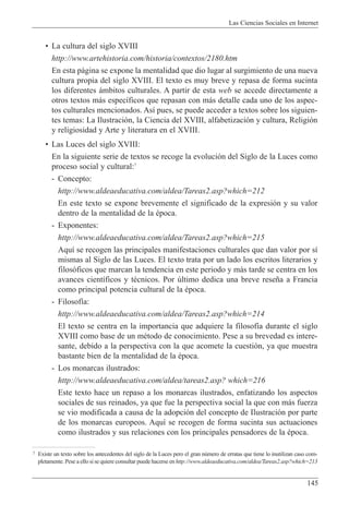 Las Ciencias Sociales en Internet
145
¥ La cultura del siglo XVIII
http://www.artehistoria.com/historia/contextos/2180.htm
En esta p‡gina se expone la mentalidad que dio lugar al surgimiento de una nueva
cultura propia del siglo XVIII. El texto es muy breve y repasa de forma sucinta
los diferentes ‡mbitos culturales. A partir de esta web se accede directamente a
otros textos m‡s espec’ficos que repasan con m‡s detalle cada uno de los aspec-
tos culturales mencionados. As’ pues, se puede acceder a textos sobre los siguien-
tes temas: La Ilustraci—n, la Ciencia del XVIII, alfabetizaci—n y cultura, Religi—n
y religiosidad y Arte y literatura en el XVIII.
¥ Las Luces del siglo XVIII:
En la siguiente serie de textos se recoge la evoluci—n del Siglo de la Luces como
proceso social y cultural:7
- Concepto:
http://www.aldeaeducativa.com/aldea/Tareas2.asp?which=212
En este texto se expone brevemente el significado de la expresi—n y su valor
dentro de la mentalidad de la Žpoca.
- Exponentes:
http://www.aldeaeducativa.com/aldea/Tareas2.asp?which=215
Aqu’ se recogen las principales manifestaciones culturales que dan valor por s’
mismas al Siglo de las Luces. El texto trata por un lado los escritos literarios y
filos—ficos que marcan la tendencia en este periodo y m‡s tarde se centra en los
avances cient’ficos y tŽcnicos. Por œltimo dedica una breve rese–a a Francia
como principal potencia cultural de la Žpoca.
- Filosof’a:
http://www.aldeaeducativa.com/aldea/Tareas2.asp?which=214
El texto se centra en la importancia que adquiere la filosof’a durante el siglo
XVIII como base de un mŽtodo de conocimiento. Pese a su brevedad es intere-
sante, debido a la perspectiva con la que acomete la cuesti—n, ya que muestra
bastante bien de la mentalidad de la Žpoca.
- Los monarcas ilustrados:
http://www.aldeaeducativa.com/aldea/tareas2.asp? which=216
Este texto hace un repaso a los monarcas ilustrados, enfatizando los aspectos
sociales de sus reinados, ya que fue la perspectiva social la que con m‡s fuerza
se vio modificada a causa de la adopci—n del concepto de Ilustraci—n por parte
de los monarcas europeos. Aqu’ se recogen de forma sucinta sus actuaciones
como ilustrados y sus relaciones con los principales pensadores de la Žpoca.
7 Existe un texto sobre los antecedentes del siglo de la Luces pero el gran nœmero de erratas que tiene lo inutilizan caso com-
pletamente. Pese a ello si se quiere consultar puede hacerse en http://www.aldeaeducativa.com/aldea/Tareas2.asp?which=213
 