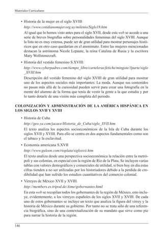 Materiales Curriculares
146
¥ Historia de la mujer en el siglo XVIII:
http://www.cotidianomujer.org.uy/milenio/Siglo18.htm
Al igual que lo hemos visto antes para el siglo XVII, desde esta web se accede a una
serie de breves biograf’as sobre personalidades femeninas del siglo XVIII. Aunque
la lista no es muy extensa, puede ser de gran utilidad para mostrar personajes hist—-
ricos que en otro caso quedar’an en el anonimato. Entre las mujeres mencionadas
destacan la astr—noma Nicole Lepaute, la reina Catalina de Rusia y la escritora
Mary Wollstonecraft.
¥ Historia del vestido femenino S.XVIII:
http://www.cyberpadres.com/tiempo_libre/carteleras/fetiche/mingote/3parte/siglo
_XVIII.htm
Descripci—n del vestido femenino del siglo XVIII de gran utilidad para mostrar
uno de los aspectos sociales m‡s importantes: La moda. Aunque sus contenidos
no pasan m‡s all‡ de la curiosidad pueden servir para crear una fotograf’a en la
mente del alumno de la forma que ten’a de vestir la gente a la que estudia y por
lo tanto dotarle de una visi—n m‡s completa del periodo.
COLONIZACIîN Y ADMINISTRACIîN DE LA AMƒRICA HISPçNICA EN
LOS SIGLOS XVII Y XVIII
¥ Historia de Cuba
http://geo.ya.com/jacace/Historia_de_Cuba/siglo_XVII.htm
El texto analiza los aspectos socioecon—micos de la Isla de Cuba durante los
siglos XVII y XVIII. Para ello se centra en dos aspectos fundamentales como son
el tabaco y la esclavitud.
¥ Econom’a americana S.XVII
http://www.galeon.com/rioplata/sigloxvii.htm
El texto analiza desde una perspectiva socioecon—mica la relaci—n entre la metr—-
poli y sus colonias, en especial con la regi—n de R’o de la Plata. Se incluyen varias
tablas con valores demogr‡ficos y comerciales de utilidad, si bien hoy en d’a estas
cifras tienden a no ser utilizadas por los historiadores debido a la perdida de cre-
dibilidad que han sufrido los estudios cuantitativos del comercio colonial.
¥ Virreyes de MŽxico XVII y XVIII.
http://members.es.tripod.de/Aime/gobernantes.html
En esta web se recopilan todos los gobernantes de la regi—n de MŽxico, esto inclu-
ye, evidentemente, a los virreyes espa–oles de los siglos XVII y XVIII. De cada
uno de estos gobernantes se incluye un texto que analiza la figura del virrey y la
historia de MŽxico durante su gobierno. Por tanto no se trata s—lo de una referen-
cia biogr‡fica, sino de una contextualizaci—n de su mandato que sirve como pie
para narrar la historia de la regi—n.
 