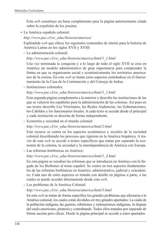 Materiales Curriculares
148
Esta web constituye un buen complemento para la p‡gina anteriormente citada
sobre la expulsi—n de los jesuitas.
¥ La AmŽrica espa–ola colonial:
http://www.puc.cl/sw_educ/historia/america/
EsplŽndida web que ofrece los siguientes contenidos de interŽs para la historia de
AmŽrica Latina en los siglos XVII y XVIII:
- La administraci—n colonial:
http://www.puc.cl/sw_educ/historia/america/html/1_1.html
Una vez terminada la conquista y a lo largo de todo el siglo XVII se crea en
AmŽrica un modelo administrativo de gran importancia para comprender la
forma en que se organizaron social y econ—micamente los territorios america-
nos de la corona. En esta web se tratan estos aspectos centr‡ndose en el funcio-
namiento de la Casa de la Contrataci—n y del Consejo de Indias.
- Instituciones coloniales:
http://www.puc.cl/sw_educ/historia/america/html/1_2.html
Esta segunda p‡gina complementa a la anterior y describe las instituciones de las
que se valieron los espa–oles para la administraci—n de las colonias. As’ pues en
sus textos describe Los Virreinatos, las Reales Audiencias, las Gobernaciones,
los Cabildos y los funcionarios locales. A cada texto se accede desde el principal
y cada instituci—n es descrita de forma independiente.
- Econom’a y sociedad en el mundo colonial:
http://www.puc.cl/sw_educ/historia/america/html/2.html
Este recurso se centra en los aspectos econ—micos y sociales de la sociedad
colonial describiendo los procesos que rigieron en la AmŽrica hisp‡nica. A tra-
vŽs de esta web se accede a textos espec’ficos que tratan por separado la eco-
nom’a de la colonia, la sociedad y la interdependencia de AmŽrica con Europa.
- Las reformas borb—nicas en AmŽrica:
http://www.puc.cl/sw_educ/historia/america/html/1_3.html
En esta p‡gina se estudian las reformas que se introducen en AmŽrica con la lle-
gada de los Borbones al trono espa–ol. Se centra en tres aspectos fundamenta-
les de las reformas borb—nicas en AmŽrica: administrativo, judicial y eclesi‡sti-
co. Cada uno de estos aspectos es tratado con detalle en p‡ginas a parte, a las
cuales se puede acceder directamente desde esta web.
- Los problemas de la AmŽrica Colonial:
http://www.puc.cl/sw_educ/historia/america/html/3.html
En esta web se tratan de forma espec’fica los grandes problemas que afectaron a la
AmŽrica colonial, los cuales est‡n divididos en tres grandes apartados: La ca’da de
la poblaci—n ind’gena, las guerras, rebeliones y milenarismos ind’genas, la disputa
del suelo americano, pirater’a y contrabando. Todos ellos tratados por separado de
forma sucinta pero eficaz. Desde la p‡gina principal se accede a estos apartados.
 