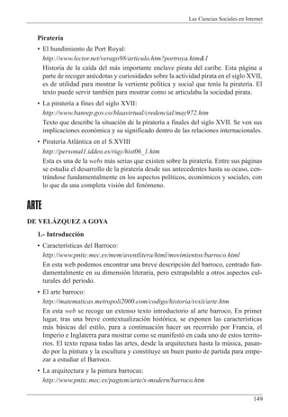 Las Ciencias Sociales en Internet
149
Pirater’a
¥ El hundimiento de Port Royal:
http://www.lector.net/verago98/articulo.htm?portroya.htm&1
Historia de la ca’da del m‡s importante enclave pirata del caribe. Esta p‡gina a
parte de recoger anŽcdotas y curiosidades sobre la actividad pirata en el siglo XVII,
es de utilidad para mostrar la vertiente pol’tica y social que ten’a la pirater’a. El
texto puede servir tambiŽn para mostrar como se articulaba la sociedad pirata.
¥ La pirater’a a fines del siglo XVII:
http://www.banrep.gov.co/blaavirtual/credencial/may972.htm
Texto que describe la situaci—n de la pirater’a a finales del siglo XVII. Se ven sus
implicaciones econ—mica y su significado dentro de las relaciones internacionales.
¥ Pirater’a Atl‡ntica en el S.XVIII
http://personal1.iddeo.es/riqy/hist06_1.htm
Esta es una de la webs m‡s serias que existen sobre la pirater’a. Entre sus p‡ginas
se estudia el desarrollo de la pirater’a desde sus antecedentes hasta su ocaso, cen-
tr‡ndose fundamentalmente en los aspectos pol’ticos, econ—micos y sociales, con
lo que da una completa visi—n del fen—meno.
ARTE
DE VELçZQUEZ A GOYA
1.- Introducci—n
¥ Caracter’sticas del Barroco:
http://www.pntic.mec.es/mem/aventlitera/html/movimientos/barroco.html
En esta web podemos encontrar una breve descripci—n del barroco, centrado fun-
damentalmente en su dimensi—n literaria, pero extrapolable a otros aspectos cul-
turales del periodo.
¥ El arte barroco:
http://matematicas.metropoli2000.com/codigo/historia/svxii/arte.htm
En esta web se recoge un extenso texto introductorio al arte barroco, En primer
lugar, tras una breve contextualizaci—n hist—rica, se exponen las caracter’sticas
m‡s b‡sicas del estilo, para a continuaci—n hacer un recorrido por Francia, el
Imperio e Inglaterra para mostrar como se manifest— en cada uno de estos territo-
rios. El texto repasa todas las artes, desde la arquitectura hasta la mœsica, pasan-
do por la pintura y la escultura y constituye un buen punto de partida para empe-
zar a estudiar el Barroco.
¥ La arquitectura y la pintura barrocas:
http://www.pntic.mec.es/pagtem/arte/x-modern/barroco.htm
 