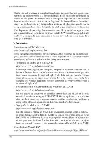 Materiales Curriculares
150
Desde esta web se accede a varios textos dedicados a exponer las principales carac-
ter’sticas de la arquitectura y la pintura barrocas. En el caso de la arquitectura se
divide en dos partes, la primera trata la concepci—n espacial de la arquitectura
barroca, reuniendo entre otros textos un fragmento del famoso libro de Bruno Zevi
Saber ver la Arquitectura, y la segunda se centra en el urbanismo, con lo cual se
complementa con las webs de topograf’a de Madrid que citaremos a continuaci—n.
Para la pintura, el texto elige dos temas m‡s espec’ficos, en primer lugar se estu-
dia la perspectiva en la pintura a partir del tratado de William Hogarth, publicado
en 1754, y en segundo lugar se analiza la pintura barroca holandesa a travŽs de la
obra de Rembrandt.
2.- Arquitectura
¥ Urbanismo en la Edad Moderna:
http://www.cccb.org/atlas/Atlas.htm
En la siguiente serie de textos, pertenecientes al Atlas Hist—rico de ciudades euro-
peas, podemos ver de forma pr‡ctica la teor’a expuesta en la web anteriormente
mencionada referente al urbanismo barroco y su evoluci—n:
- Topograf’a de Madrid en el siglo XVII:
http://www.cccb.org/atlas/mad/mad3.htm
La descripci—n topogr‡fica de la capital, nos permite ver como era una Corte de
la Žpoca. De esta forma nos podemos acercar a esas elites cortesanas que tanta
importancia tuvieron a lo largo del siglo XVII. Esta web nos permite conocer
mejor el entorno de un sector muy restringido y a la vez muy importante de la
sociedad del Antiguo RŽgimen para as’ completar el rompecabezas social y
art’stico del siglo XVII.
- Los cambios en la estructura urbana de Madrid en el S.XVIII:
http://www.cccb.org/atlas/mad/mad5.htm
En esta p‡gina se describen los cambios urban’sticos que se dan en Madrid
durante el transito de los siglos XVII al XVIII. Vemos aqu’ como el arte y la tŽc-
nica van de la mano con el resto de sucesos sociales econ—micos y pol’ticos y
como todos ellos configuran el gran tapiz que constituye la Historia.
- Topograf’a de Madrid en el S.XVIII:
http://www.cccb.org/atlas/mad/mad4.htm
En esta p‡gina se recoge un breve, pero interesante resumen sobre la naturale-
za urban’stica del Madrid del siglo XVIII. Su estudio nos ayuda a conocer mejor
la Corte de los Borbones y dotar de unos espacios reconocidos a los sucesos his-
t—ricos para su mejor identificaci—n. Esta web complementa a la anterior y jun-
tas muestran perfectamente el panorama urban’stico del Madrid del siglo XVIII.
¥ Cronolog’a de Madrid S.XVII:
http://www.munimadrid.es/principal/ciudad/historia/cronologia/SigloXVII.html
 