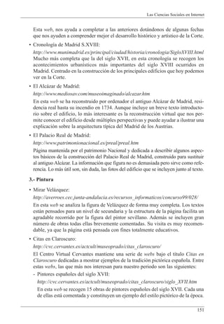 Las Ciencias Sociales en Internet
151
Esta web, nos ayuda a completar a las anteriores dot‡ndonos de algunas fechas
que nos ayuden a comprender mejor el desarrollo hist—rico y art’stico de la Corte.
¥ Cronolog’a de Madrid S.XVIII:
http://www.munimadrid.es/principal/ciudad/historia/cronologia/SigloXVIII.html
Mucho m‡s completa que la del siglo XVII, en esta cronolog’a se recogen los
acontecimientos urban’sticos m‡s importantes del siglo XVIII ocurridos en
Madrid. Centrado en la construcci—n de los principales edificios que hoy podemos
ver en la Corte.
¥ El Alc‡zar de Madrid:
http://www.mediosav.com/museoimaginado/alcazar.htm
En esta web se ha reconstruido por ordenador el antiguo Alc‡zar de Madrid, resi-
dencia real hasta su incendio en 1734. Aunque incluye un breve texto introducto-
rio sobre el edificio, lo m‡s interesante es la reconstrucci—n virtual que nos per-
mite conocer el edificio desde mœltiples perspectivas y puede ayudar a ilustrar una
explicaci—n sobre la arquitectura t’pica del Madrid de los Austrias.
¥ El Palacio Real de Madrid:
http://www.patrimonionacional.es/preal/preal.htm
P‡gina mantenida por el patrimonio Nacional y dedicada a describir algunos aspec-
tos b‡sicos de la construcci—n del Palacio Real de Madrid, construido para sustituir
al antiguo Alc‡zar. La informaci—n que figura no es demasiada pero sirve como refe-
rencia. Lo m‡s œtil son, sin duda, las fotos del edificio que se incluyen junto al texto.
3.- Pintura
¥ Mirar Vel‡zquez:
http://averroes.cec.junta-andalucia.es/recursos_informaticos/concurso99/028/
En esta web se analiza la figura de Vel‡zquez de forma muy completa. Los textos
est‡n pensados para un nivel de secundaria y la estructura de la p‡gina facilita un
agradable recorrido por la figura del pintor sevillano. Adem‡s se incluyen gran
nœmero de obras todas ellas brevemente comentadas. Su visita es muy recomen-
dable, ya que la p‡gina est‡ pensada con fines totalmente educativos.
¥ Citas en Claroscuro:
http://cvc.cervantes.es/actcult/museoprado/citas_claroscuro/
El Centro Virtual Cervantes mantiene una serie de webs bajo el t’tulo Citas en
Claroscuro dedicadas a mostrar ejemplos de la tradici—n pict—rica espa–ola. Entre
estas webs, las que m‡s nos interesan para nuestro periodo son las siguientes:
- Pintores espa–oles del siglo XVII:
http://cvc.cervantes.es/actcult/museoprado/citas_claroscuro/siglo_XVII.htm
En esta web se recogen 15 obras de pintores espa–oles del siglo XVII. Cada una
de ellas est‡ comentada y constituyen un ejemplo del estilo pict—rico de la Žpoca.
 