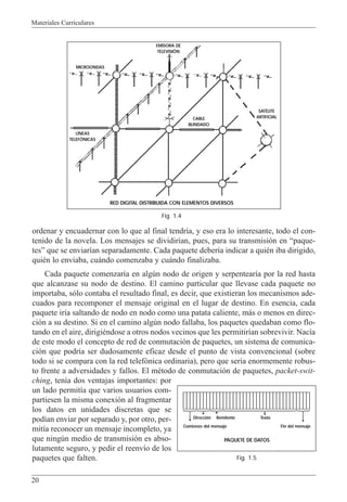 Materiales Curriculares
20
ordenar y encuadernar con lo que al final tendr’a, y eso era lo interesante, todo el con-
tenido de la novela. Los mensajes se dividir’an, pues, para su transmisi—n en Òpaque-
tesÓ que se enviar’an separadamente. Cada paquete deber’a indicar a quiŽn iba dirigido,
quiŽn lo enviaba, cu‡ndo comenzaba y cu‡ndo finalizaba.
Cada paquete comenzar’a en algœn nodo de origen y serpentear’a por la red hasta
que alcanzase su nodo de destino. El camino particular que llevase cada paquete no
importaba, s—lo contaba el resultado final, es decir, que existieran los mecanismos ade-
cuados para recomponer el mensaje original en el lugar de destino. En esencia, cada
paquete ir’a saltando de nodo en nodo como una patata caliente, m‡s o menos en direc-
ci—n a su destino. Si en el camino algœn nodo fallaba, los paquetes quedaban como flo-
tando en el aire, dirigiŽndose a otros nodos vecinos que les permitir’an sobrevivir. Nac’a
de este modo el concepto de red de conmutaci—n de paquetes, un sistema de comunica-
ci—n que podr’a ser dudosamente eficaz desde el punto de vista convencional (sobre
todo si se compara con la red telef—nica ordinaria), pero que ser’a enormemente robus-
to frente a adversidades y fallos. El mŽtodo de conmutaci—n de paquetes, packet-swit-
ching, ten’a dos ventajas importantes: por
un lado permit’a que varios usuarios com-
partiesen la misma conexi—n al fragmentar
los datos en unidades discretas que se
pod’an enviar por separado y, por otro, per-
mit’a reconocer un mensaje incompleto, ya
que ningœn medio de transmisi—n es abso-
lutamente seguro, y pedir el reenv’o de los
paquetes que falten.
RED DIGITAL DISTRIBUIDA CON ELEMENTOS DIVERSOS
MICROONDAS
LÍNEAS
TELEFÓNICAS
Fig. 1.4
PAQUETE DE DATOS
Dirección Remitente Texto
Comienzo del mensaje Fin del mensaje
Fig. 1.5
SATÉLITE
ARTIFICIALCABLE
BLINDADO
EMISORA DE
TELEVISIÓN
 