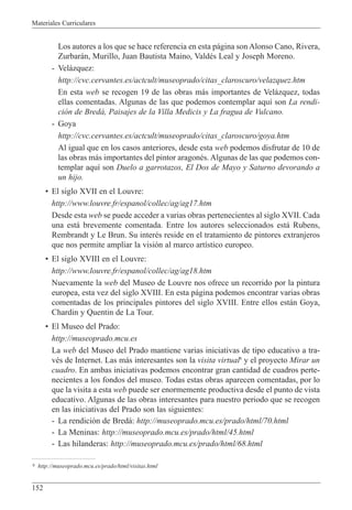 Materiales Curriculares
152
Los autores a los que se hace referencia en esta p‡gina son Alonso Cano, Rivera,
Zurbar‡n, Murillo, Juan Bautista Maino, ValdŽs Leal y Joseph Moreno.
- Vel‡zquez:
http://cvc.cervantes.es/actcult/museoprado/citas_claroscuro/velazquez.htm
En esta web se recogen 19 de las obras m‡s importantes de Vel‡zquez, todas
ellas comentadas. Algunas de las que podemos contemplar aqu’ son La rendi-
ci—n de Bred‡, Paisajes de la Villa Medicis y La fragua de Vulcano.
- Goya
http://cvc.cervantes.es/actcult/museoprado/citas_claroscuro/goya.htm
Al igual que en los casos anteriores, desde esta web podemos disfrutar de 10 de
las obras m‡s importantes del pintor aragonŽs. Algunas de las que podemos con-
templar aqu’ son Duelo a garrotazos, El Dos de Mayo y Saturno devorando a
un hijo.
¥ El siglo XVII en el Louvre:
http://www.louvre.fr/espanol/collec/ag/ag17.htm
Desde esta web se puede acceder a varias obras pertenecientes al siglo XVII. Cada
una est‡ brevemente comentada. Entre los autores seleccionados est‡ Rubens,
Rembrandt y Le Brun. Su interŽs reside en el tratamiento de pintores extranjeros
que nos permite ampliar la visi—n al marco art’stico europeo.
¥ El siglo XVIII en el Louvre:
http://www.louvre.fr/espanol/collec/ag/ag18.htm
Nuevamente la web del Museo de Louvre nos ofrece un recorrido por la pintura
europea, esta vez del siglo XVIII. En esta p‡gina podemos encontrar varias obras
comentadas de los principales pintores del siglo XVIII. Entre ellos est‡n Goya,
Chardin y Quentin de La Tour.
¥ El Museo del Prado:
http://museoprado.mcu.es
La web del Museo del Prado mantiene varias iniciativas de tipo educativo a tra-
vŽs de Internet. Las m‡s interesantes son la visita virtual8
y el proyecto Mirar un
cuadro. En ambas iniciativas podemos encontrar gran cantidad de cuadros perte-
necientes a los fondos del museo. Todas estas obras aparecen comentadas, por lo
que la visita a esta web puede ser enormemente productiva desde el punto de vista
educativo. Algunas de las obras interesantes para nuestro periodo que se recogen
en las iniciativas del Prado son las siguientes:
- La rendici—n de Bred‡: http://museoprado.mcu.es/prado/html/70.html
- La Meninas: http://museoprado.mcu.es/prado/html/45.html
- Las hilanderas: http://museoprado.mcu.es/prado/html/68.html
8 http://museoprado.mcu.es/prado/html/visitas.html
 