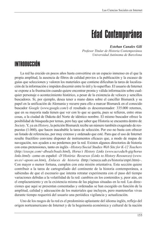 Las Ciencias Sociales en Internet
155
Edad Contemporánea
Esteban Canales Gili
Profesor Titular de Historia Contempor‡nea
Universidad Aut—noma de Barcelona
INTRODUCCIÓN
La red ha crecido en pocos a–os hasta convertirse en un espacio inmenso en el que la
propia amplitud, la ausencia de filtros de calidad previos a la publicaci—n y la escasez de
gu’as que seleccionen y valoren los materiales que contiene dificultan la tarea de localiza-
ci—n de la informaci—n e impiden discernir entre lo œtil y lo superfluo. El usuario de Internet
se expone a la frustraci—n cuando quiere encontrar pronta y v‡lida informaci—n sobre cual-
quier personaje o acontecimiento hist—rico, a pesar de la existencia de veloces y sencillos
buscadores. Si, por ejemplo, desea tener a mano datos sobre el canciller Bismarck y su
papel en la unificaci—n de Alemania y recurre para ello a marcar Bismarck en el conocido
buscador Google (www.google.com/) el resultado es descorazonador: 335.000 retornos,
que en su mayor’a nada tienen que ver con lo que se quer’a, pues se refieren, entre otras
cosas, a la ciudad de Dakota del Norte de idŽntico nombre. El mismo buscador ofrece la
posibilidad de bœsqueda por temas, pero hay que saber que Historia se encuentra dentro de
Society.Y, ya en History, la petici—n Bismarck recibe un nœmero tambiŽn exagerado de res-
puestas (1.060), que hacen inacabable la tarea de selecci—n. Por eso no basta con ofrecer
un listado de referencias, por muy extenso y ordenado que estŽ. Para que el uso de Internet
resulte fruct’fero conviene disponer de instrumentos eficaces que, a modo de mapas de
navegaci—n, nos ayuden a no perdernos por la red. Existen algunos directorios de historia
con estas pretensiones, tanto en inglŽs ÐHistory/Social Studies Web Site for K-12 Teachers
(http://execpc.com/~dboals/boals.html), HorusÕs History Links (www.ucr.edu/h-gig/horus
links.html)Ð como en espa–ol ÐDÕHist˜ria: Recursos (Links to History Resources) (www.
uv.es/~apons.un.htm), Enlaces de historia (http://seneca.uab.es/historia/enpri.htm)Ð.
Con mayor o menor fortuna, cumplen con esta misi—n orientativa. Esta secci—n quiere
contribuir a la tarea de cartografiado del continente de la historia contempor‡nea, a
sabiendas de que el escenario que intenta retratar experimenta con el paso del tiempo
variaciones debidas a la volatilidad de la red: cambios en los contenidos y, peor aœn, en
el emplazamiento y en la existencia misma de las p‡ginas situadas en la red. Las direc-
ciones que aqu’ se presentan comentadas y ordenadas se han escogido en funci—n de la
amplitud, calidad y adecuaci—n de los materiales que incluyen, pero mantenerlas vivas
durante tiempo requerir‡ del usuario una peri—dica vigilancia y actualizaci—n.
Uno de los rasgos de la red es el predominio aplastante del idioma inglŽs, reflejo del
origen norteamericano de Internet y de la hegemon’a econ—mica y cultural de la naci—n
 