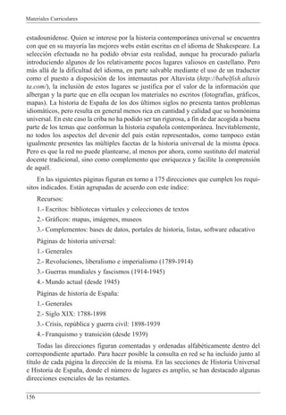Materiales Curriculares
156
estadounidense. Quien se interese por la historia contempor‡nea universal se encuentra
con que en su mayor’a las mejores webs est‡n escritas en el idioma de Shakespeare. La
selecci—n efectuada no ha podido obviar esta realidad, aunque ha procurado paliarla
introduciendo algunos de los relativamente pocos lugares valiosos en castellano. Pero
m‡s all‡ de la dificultad del idioma, en parte salvable mediante el uso de un traductor
como el puesto a disposici—n de los internautas por Altavista (http://babelfish.altavis
ta.com/), la inclusi—n de estos lugares se justifica por el valor de la informaci—n que
albergan y la parte que en ella ocupan los materiales no escritos (fotograf’as, gr‡ficos,
mapas). La historia de Espa–a de los dos œltimos siglos no presenta tantos problemas
idiom‡ticos, pero resulta en general menos rica en cantidad y calidad que su hom—nima
universal. En este caso la criba no ha podido ser tan rigurosa, a fin de dar acogida a buena
parte de los temas que conforman la historia espa–ola contempor‡nea. Inevitablemente,
no todos los aspectos del devenir del pa’s est‡n representados, como tampoco est‡n
igualmente presentes las mœltiples facetas de la historia universal de la misma Žpoca.
Pero es que la red no puede plantearse, al menos por ahora, como sustituto del material
docente tradicional, sino como complemento que enriquezca y facilite la comprensi—n
de aquŽl.
En las siguientes p‡ginas figuran en torno a 175 direcciones que cumplen los requi-
sitos indicados. Est‡n agrupadas de acuerdo con este ’ndice:
Recursos:
1.- Escritos: bibliotecas virtuales y colecciones de textos
2.- Gr‡ficos: mapas, im‡genes, museos
3.- Complementos: bases de datos, portales de historia, listas, software educativo
P‡ginas de historia universal:
1.- Generales
2.- Revoluciones, liberalismo e imperialismo (1789-1914)
3.- Guerras mundiales y fascismos (1914-1945)
4.- Mundo actual (desde 1945)
P‡ginas de historia de Espa–a:
1.- Generales
2.- Siglo XIX: 1788-1898
3.- Crisis, repœblica y guerra civil: 1898-1939
4.- Franquismo y transici—n (desde 1939)
Todas las direcciones figuran comentadas y ordenadas alfabŽticamente dentro del
correspondiente apartado. Para hacer posible la consulta en red se ha incluido junto al
t’tulo de cada p‡gina la direcci—n de la misma. En las secciones de Historia Universal
e Historia de Espa–a, donde el nœmero de lugares es amplio, se han destacado algunas
direcciones esenciales de las restantes.
 