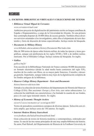 Las Ciencias Sociales en Internet
157
RECURSOS
1.- ESCRITOS: BIBLIOTECAS VIRTUALES Y COLECCIONES DE TEXTOS
¥ Biblioteca Virtual Miguel de Cervantes
www.cervantesvirtual.com/
Ambicioso proyecto de digitalizaci—n del patrimonio escrito en lengua castellana de
Espa–a e HispanoamŽrica, a cargo de la Universidad de Alicante. En una primera
fase contempla disponer de 30.000 obras de acceso gratuito. TambiŽn ofrece diver-
sos servicios orientados a los investigadores, entre ellos el alojamiento de tesis doc-
torales y foros de discusi—n de temas especializados. Incluye motor de bœsqueda.
¥ Documents in Military History
www.hillsdale.edu/academics/history/Documents/War/index.htm
M‡s de 300 textos de Žpoca sobre historia militar, de todas las Žpocas y ‡reas geo-
gr‡ficas, aunque con preferencia de los siglos XVIII y XIX y de ‡mbito nortea-
mericano. Por el Hillsdale College. Incluye sistema de bœsqueda. En inglŽs.
¥ Gallica
gallica.bnf.fr/
Esta secci—n de la Biblioth•que Nationale de France contiene 80.000 documentos
en formato electr—nico (desde la edad media hasta comienzos del siglo XX),
muchos de los cuales son libros, en su mayor parte franceses. Consulta y descar-
ga gratuita. Importante, aunque todav’a muy lejos de la digitalizaci—n completa de
los fondos antiguos de la biblioteca.
¥ Hanover College History Department - Texts and Documents
history.hanover.edu/texts.htm
Entrada a la colecci—n de textos hist—ricos del departamento de Historia del Hanover
College (USA). Dos secciones: Europe y East Asia, con varias subsecciones. La
colecci—n ha redefinido sus caracter’sticas y ha limitado la cuant’a de sus fondos,
pese a lo cual sigue teniendo interŽs. En inglŽs.
¥ History of Economic Thought Archive
socserv2.socsci.mcmaster.ca/~econ/ugcm/3ll3/
Textos de pensadores econ—micos europeos de diversas Žpocas. Selecci—n con cri-
terio amplio, que incluye cerca de 150 autores. En inglŽs.
¥ Internet Modern History Sourcebook
www.fordham.edu/halsall/mod/modsbook.html
Gran colecci—n de textos de historia moderna y contempor‡nea, ordenados por
temas. Es una de las tres ramas principales de una muy amplia biblioteca de historia.
Su autor, Paul Halsall, del Departamento de Historia de la Fordham University de
 