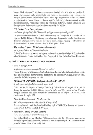 Materiales Curriculares
158
Nueva York, desarroll— inicialmente un espacio dedicado a la historia medieval,
que posteriormente se ha completado con otros dos similares que se ocupan de la
antigua y la moderna y contempor‡nea. Desde aqu’ se puede acceder a la consul-
ta del texto ’ntegro de libros y folletos (opci—n full text), a la consulta de multi-
media (im‡genes, relaci—n de filmes de contenido hist—rico, mapas y mœsica) y a
dos opciones de bœsqueda por palabras (search). En inglŽs.
¥ IPL Online Texts Dewey Browse
readroom.ipl.org/bin/ipl/ipl.books-idx.pl?type=dewesystem&q1=900
La parte correspondiente a libros electr—nicos de Geograf’a e Historia de la
Internet Public Library. Clasificada por subtemas, de acuerdo con la clasificaci—n
decimal. El excesivo fraccionamiento de la misma hace a veces poco fruct’fero el
desplazamiento por sus ramas en busca de un punto final.
¥ The Avalon Project : 20th Century Documents
www.yale.edu/lawweb/avalon/20th.htm
Colecci—n de cerca de 200 textos legales y diplom‡ticos sobre el siglo XX, ordenados
alfabŽticamente. Forma parte delAvalon Project, de la Law School deYale. En inglŽs.
2.- GRçFICOS: MAPAS, IMçGENES, MUSEOS
¥ Core 4: Image Bank
academic.brooklyn.cuny.edu/history/core/pics/
Banco de im‡genes hist—ricas desde el Antiguo RŽgimen hasta la actualidad, divi-
dido en ocho temas (Departamento de Historia del Brooklyn College, Nueva York),
con m‡s de 300 im‡genes en total.
¥ FEEFHS MAP ROOM - Background and MAP INDEX
dcn.davis.ca.us/~feefhs/maps/indexmap.html
Colecci—n de 60 mapas de Europa Central y Oriental, en su mayor parte proce-
dentes de un Atlas de 1882 (Comprehensive Atlas and Geography of the World),
aunque tambiŽn hay otros mapas de comienzos de los siglos XVI-XVII y de
comienzos del siglo XX.
¥ Historic Atlas Resource - North America
darkwing.uoregon.edu/~atlas/america/maps.html
21 mapas hist—ricos de los Estados Unidos, siglos XVIII-XIX, la mayor’a interac-
tivos. Desde la Universidad de Oreg—n.
¥ Historical Atlas of the 20th Century
www.erols.com/mwhite28/20centry.htm
Este Atlas Hist—rico de Matthew White contiene m‡s de 100 mapas que cubren
diversos aspectos (econ—micos, sociales y pol’ticos) del siglo XX. TambiŽn inclu-
ye enlaces con otros atlas hist—ricos.
 