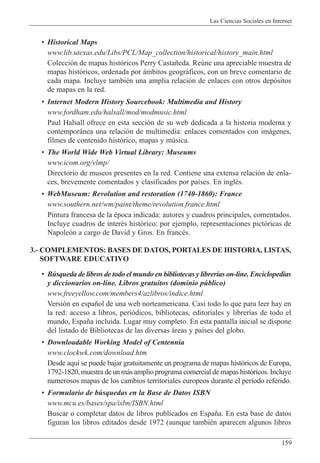 Las Ciencias Sociales en Internet
159
¥ Historical Maps
www.lib.utexas.edu/Libs/PCL/Map_collection/historical/history_main.html
Colecci—n de mapas hist—ricos Perry Casta–eda. Reœne una apreciable muestra de
mapas hist—ricos, ordenada por ‡mbitos geogr‡ficos, con un breve comentario de
cada mapa. Incluye tambiŽn una amplia relaci—n de enlaces con otros dep—sitos
de mapas en la red.
¥ Internet Modern History Sourcebook: Multimedia and History
www.fordham.edu/halsall/mod/modmusic.html
Paul Halsall ofrece en esta secci—n de su web dedicada a la historia moderna y
contempor‡nea una relaci—n de multimedia: enlaces comentados con im‡genes,
filmes de contenido hist—rico, mapas y mœsica.
¥ The World Wide Web Virtual Library: Museums
www.icom.org/vlmp/
Directorio de museos presentes en la red. Contiene una extensa relaci—n de enla-
ces, brevemente comentados y clasificados por pa’ses. En inglŽs.
¥ WebMuseum: Revolution and restoration (1740-1860): France
www.southern.net/wm/paint/theme/revolution.france.html
Pintura francesa de la Žpoca indicada: autores y cuadros principales, comentados.
Incluye cuadros de interŽs hist—rico: por ejemplo, representaciones pict—ricas de
Napole—n a cargo de David y Gros. En francŽs.
3.- COMPLEMENTOS: BASES DE DATOS, PORTALES DE HISTORIA, LISTAS,
SOFTWARE EDUCATIVO
¥ Bœsqueda de libros de todo el mundo en bibliotecas y librer’as on-line. Enciclopedias
y diccionarios on-line. Libros gratuitos (dominio pœblico)
www.freeyellow.com/members4/azlibros/indice.html
Versi—n en espa–ol de una web norteamericana. Casi todo lo que para leer hay en
la red: acceso a libros, peri—dicos, bibliotecas, editoriales y librer’as de todo el
mundo, Espa–a incluida. Lugar muy completo. En esta pantalla inicial se dispone
del listado de Bibliotecas de las diversas ‡reas y pa’ses del globo.
¥ Downloadable Working Model of Centennia
www.clockwk.com/download.htm
Desde aqu’ se puede bajar gratuitamente un programa de mapas hist—ricos de Europa,
1792-1820, muestra de un m‡s amplio programa comercial de mapas hist—ricos. Incluye
numerosos mapas de los cambios territoriales europeos durante el per’odo referido.
¥ Formulario de bœsquedas en la Base de Datos ISBN
www.mcu.es/bases/spa/isbn/ISBN.html
Buscar o completar datos de libros publicados en Espa–a. En esta base de datos
figuran los libros editados desde 1972 (aunque tambiŽn aparecen algunos libros
 