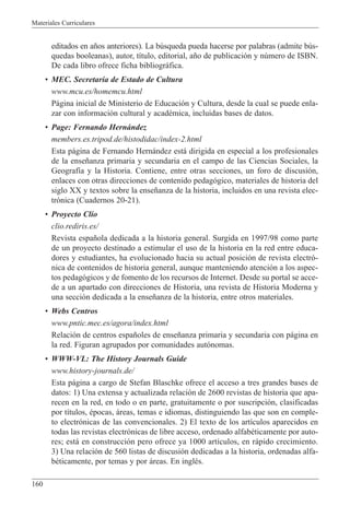 Materiales Curriculares
160
editados en a–os anteriores). La bœsqueda pueda hacerse por palabras (admite bœs-
quedas booleanas), autor, t’tulo, editorial, a–o de publicaci—n y nœmero de ISBN.
De cada libro ofrece ficha bibliogr‡fica.
¥ MEC. Secretar’a de Estado de Cultura
www.mcu.es/homemcu.html
P‡gina inicial de Ministerio de Educaci—n y Cultura, desde la cual se puede enla-
zar con informaci—n cultural y acadŽmica, incluidas bases de datos.
¥ Page: Fernando Hern‡ndez
members.es.tripod.de/histodidac/index-2.html
Esta p‡gina de Fernando Hern‡ndez est‡ dirigida en especial a los profesionales
de la ense–anza primaria y secundaria en el campo de las Ciencias Sociales, la
Geograf’a y la Historia. Contiene, entre otras secciones, un foro de discusi—n,
enlaces con otras direcciones de contenido pedag—gico, materiales de historia del
siglo XX y textos sobre la ense–anza de la historia, incluidos en una revista elec-
tr—nica (Cuadernos 20-21).
¥ Proyecto Cl’o
clio.rediris.es/
Revista espa–ola dedicada a la historia general. Surgida en 1997/98 como parte
de un proyecto destinado a estimular el uso de la historia en la red entre educa-
dores y estudiantes, ha evolucionado hacia su actual posici—n de revista electr—-
nica de contenidos de historia general, aunque manteniendo atenci—n a los aspec-
tos pedag—gicos y de fomento de los recursos de Internet. Desde su portal se acce-
de a un apartado con direcciones de Historia, una revista de Historia Moderna y
una secci—n dedicada a la ense–anza de la historia, entre otros materiales.
¥ Webs Centros
www.pntic.mec.es/agora/index.html
Relaci—n de centros espa–oles de ense–anza primaria y secundaria con p‡gina en
la red. Figuran agrupados por comunidades aut—nomas.
¥ WWW-VL: The History Journals Guide
www.history-journals.de/
Esta p‡gina a cargo de Stefan Blaschke ofrece el acceso a tres grandes bases de
datos: 1) Una extensa y actualizada relaci—n de 2600 revistas de historia que apa-
recen en la red, en todo o en parte, gratuitamente o por suscripci—n, clasificadas
por t’tulos, Žpocas, ‡reas, temas e idiomas, distinguiendo las que son en comple-
to electr—nicas de las convencionales. 2) El texto de los art’culos aparecidos en
todas las revistas electr—nicas de libre acceso, ordenado alfabŽticamente por auto-
res; est‡ en construcci—n pero ofrece ya 1000 art’culos, en r‡pido crecimiento.
3) Una relaci—n de 560 listas de discusi—n dedicadas a la historia, ordenadas alfa-
bŽticamente, por temas y por ‡reas. En inglŽs.
 