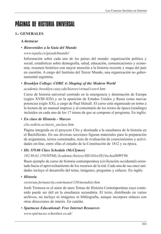 Las Ciencias Sociales en Internet
161
PÁGINAS DE HISTORIA UNIVERSAL
1.- GENERALES
A destacar
¥ Bienvenidos a la Gu’a del Mundo
www.iepala.es/guiadelmundo/
Informaci—n sobre cada uno de los pa’ses del mundo: organizaci—n pol’tica y
social, estad’sticas sobre demograf’a, salud, educaci—n, comunicaciones y econo-
m’a, resumen hist—rico con mayor atenci—n a la historia reciente y mapa del pa’s
en cuesti—n. A cargo del Instituto del Tercer Mundo, una organizaci—n no guber-
namental argentina.
¥ Brooklyn College: CORE 4: Shaping of the Modern World
academic.brooklyn.cuny.edu/history/virtual/core4.htm
Curso de historia universal centrado en la emergencia y dominaci—n de Europa
(siglos XVIII-XIX) y en la aparici—n de Estados Unidos y Rusia como nuevas
potencias (siglo XX), a cargo de Paul Halsall. El curso est‡ organizado en torno a
la lectura de un manual impreso y al comentario de los textos de Žpoca (readings)
incluidos en cada uno de los 17 temas de que se compone el programa. En inglŽs.
¥ En clase de Historia - Marcos
clio.rediris.es/inicio_enclase.htm
P‡gina integrada en el proyecto Cl’o y destinada a la ense–anza de la historia en
el Bachillerato. En sus diversas secciones figuran materiales para la preparaci—n
de asignaturas, textos comentados, tests de evaluaci—n de conocimientos y activi-
dades on-line, entre ellas el estudio de la Constituci—n de 1812 y su Žpoca.
¥ His 119.06 Class Schedule (McClymer)
192.80.61.159/HTML/Academic/history/HI14Net/Hi14schedMWF96
Buen ejemplo de curso de historia contempor‡nea (civilizaci—n occidental) orien-
tado hacia el aprovechamiento de los recursos de la red. Cada una de sus once uni-
dades incluye el desarrollo del tema, im‡genes, preguntas y enlaces. En inglŽs
¥ Historia
victorian.fortunecity.com/manet/138/menuhist.htm
Jordi Tremosa es el autor de unos Temas de Historia Contempor‡nea cuyo conte-
nido puede ser œtil en la ense–anza secundaria. El texto, distribuido en varios
archivos, no incluye ni im‡genes ni bibliograf’a, aunque incorpora enlaces con
otras direcciones de interŽs. En catal‡n.
¥ Spartacus Educational: Free Internet Resources
www.spartacus.schoolnet.co.uk/
 