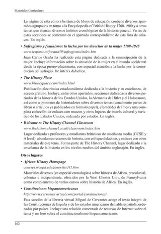 Materiales Curriculares
162
La p‡gina de esta editora brit‡nica de libros de educaci—n contiene diversos apar-
tados agrupados en torno a la Encyclopedia of British History 1700-1900 y a otros
temas que abarcan diversos ‡mbitos cronol—gicos de la historia general. Varias de
estas secciones se comentan en el apartado correspondiente de esta lista de enla-
ces. En inglŽs.
¥ Sufragismo y feminismo: la lucha por los derechos de la mujer 1789-1945
www.iespana.es/jocana59/sufragismo/index.htm
Juan Carlos Oca–a ha realizado esta p‡gina dedicada a la emancipaci—n de la
mujer. Incluye informaci—n sobre la situaci—n de la mujer en el mundo occidental
desde la Žpoca prerrevolucionaria, con especial atenci—n a la lucha por la conse-
cuci—n del sufragio. De interŽs did‡ctico.
¥ The History Place
www.historyplace.com/index.html
Publicaci—n electr—nica estadounidense dedicada a la historia y su ense–anza, de
acceso gratuito. Incluye, entre otros apartados, secciones dedicadas a diversos pe-
riodos de la historia de los Estados Unidos, la Alemania de Hitler y el Holocausto,
as’ como a opiniones de historiadores sobre diversos temas (usualmente partes de
libros o art’culos ya publicados en formato papel), efemŽrides del mes y una com-
pleta colecci—n de enlaces con museos y otros lugares de interŽs cultural y tur’s-
tico de los Estados Unidos, ordenada por estados. En inglŽs.
¥ Welcome to The History Channel Classroom
www.thehistorychannel.co.uk/classroom/index.htm
Lugar dedicado a profesores y estudiantes brit‡nicos de ense–anza media (GCSE y
Alevel): abundantes recursos de historia, con enfoque did‡ctico, y enlaces con otros
materiales de este tema. Forma parte de The History Channel, lugar dedicado a la
ense–anza de la historia en los niveles medios del ‡mbito anglosaj—n. En inglŽs.
Otros lugares
¥ African History Homepage
courses.wcupa.edu/jones/his311.htm
Materiales diversos (en especial cronolog’as) sobre historia de Africa, precolonial,
colonias e independiente, ofrecidos por la West Chester Univ. de Pennsylvania
como complemento de varios cursos sobre historia de Africa. En inglŽs.
¥ Constituciones hispanoamericanas
http://www.cervantesvirtual.com/portal/constituciones/
Esta secci—n de la librer’a virtual Miguel de Cervantes acoge el texto ’ntegro de
las Constituciones de Espa–a y de los estados americanos de habla espa–ola, orde-
nadas por pa’ses. Incluye una relaci—n comentada de recursos de Internet sobre el
tema y un foro sobre el constitucionalismo hispanoamericano.
 