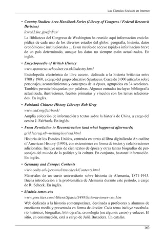 Las Ciencias Sociales en Internet
163
¥ Country Studies: Area Handbook Series (Library of Congress / Federal Research
Division)
lcweb2.loc.gov/frd/cs/
La Biblioteca del Congreso de Washington ha reunido aqu’ informaci—n enciclo-
pŽdica de cada uno de los diversos estados del globo: geograf’a, historia, datos
econ—micos e institucionales ... Es un medio de acceso r‡pido a informaci—n breve
de un pa’s determinado, aunque los datos no siempre est‡n actualizados. En
inglŽs.
¥ Encyclopaedia of British History
www.spartacus.schoolnet.co.uk/industry.html
Enciclopedia electr—nica de libre acceso, dedicada a la historia brit‡nica entre
1700 y 1960, a cargo del grupo educativo Spartacus. Cerca de 3.000 art’culos sobre
personajes, acontecimientos y conceptos de la Žpoca, agrupados en 34 secciones.
TambiŽn permite bœsquedas por palabras. Algunas entradas incluyen bibliograf’a
actualizada, ilustraciones, fuentes primarias y v’nculos con los temas relaciona-
dos. En inglŽs.
¥ Fairbank Chinese History Library: Rob Gray
www.cnd.org/fairbank/
Amplia colecci—n de informaci—n y textos sobre la historia de China, a cargo del
centro J. Fairbank. En inglŽs.
¥ From Revolution to Reconstruction (and what happened afterwards)
grid.let.rug.nl/~welling/usa/usa.html
Historia de los Estados Unidos, centrada en torno al libro digitalizado An outline
of American History (1993), con extensiones en forma de textos y colaboraciones
adicionales. Incluye m‡s de cien textos de Žpoca y otras tantas biograf’as de per-
sonajes del mundo de la pol’tica y la cultura. En conjunto, bastante informaci—n.
En inglŽs.
¥ Germany and Europe: Contents
www.colby.edu/personal/rmscheck/Contents.html
Materiales de un curso universitario sobre historia de Alemania, 1871-1945.
Buena introducci—n a la problem‡tica de Alemania durante este per’odo, a cargo
de R. Scheck. En inglŽs.
¥ hist˜ria-temes-cos
www.geocities.com/Athens/Sparta/3498/historia-temes-cos.htm
Web dedicada a la historia contempor‡nea, destinada a profesores y alumnos de
ense–anza media y presentada en forma de dossier. Cada tema incluye vocabula-
rio hist—rico, biograf’as, bibliograf’a, cronolog’a (en algunos casos) y enlaces. El
sitio, en construcci—n, est‡ a cargo de Juliˆ Buxadera. En catal‡n.
 