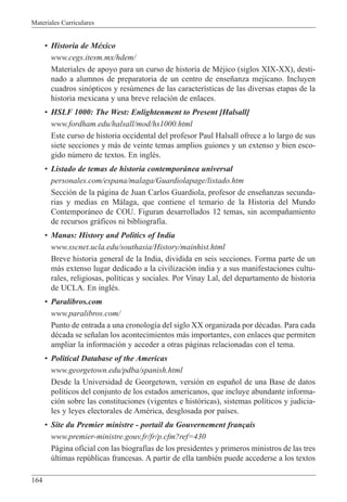 Materiales Curriculares
164
¥ Historia de MŽxico
www.cegs.itesm.mx/hdem/
Materiales de apoyo para un curso de historia de MŽjico (siglos XIX-XX), desti-
nado a alumnos de preparatoria de un centro de ense–anza mejicano. Incluyen
cuadros sin—pticos y resœmenes de las caracter’sticas de las diversas etapas de la
historia mexicana y una breve relaci—n de enlaces.
¥ HSLF 1000: The West: Enlightenment to Present [Halsall]
www.fordham.edu/halsall/mod/hs1000.html
Este curso de historia occidental del profesor Paul Halsall ofrece a lo largo de sus
siete secciones y m‡s de veinte temas amplios guiones y un extenso y bien esco-
gido nœmero de textos. En inglŽs.
¥ Listado de temas de historia contempor‡nea universal
personales.com/espana/malaga/Guardiolapage/listado.htm
Secci—n de la p‡gina de Juan Carlos Guardiola, profesor de ense–anzas secunda-
rias y medias en M‡laga, que contiene el temario de la Historia del Mundo
Contempor‡neo de COU. Figuran desarrollados 12 temas, sin acompa–amiento
de recursos gr‡ficos ni bibliograf’a.
¥ Manas: History and Politics of India
www.sscnet.ucla.edu/southasia/History/mainhist.html
Breve historia general de la India, dividida en seis secciones. Forma parte de un
m‡s extenso lugar dedicado a la civilizaci—n india y a sus manifestaciones cultu-
rales, religiosas, pol’ticas y sociales. Por Vinay Lal, del departamento de historia
de UCLA. En inglŽs.
¥ Paralibros.com
www.paralibros.com/
Punto de entrada a una cronolog’a del siglo XX organizada por dŽcadas. Para cada
dŽcada se se–alan los acontecimientos m‡s importantes, con enlaces que permiten
ampliar la informaci—n y acceder a otras p‡ginas relacionadas con el tema.
¥ Political Database of the Americas
www.georgetown.edu/pdba/spanish.html
Desde la Universidad de Georgetown, versi—n en espa–ol de una Base de datos
pol’ticos del conjunto de los estados americanos, que incluye abundante informa-
ci—n sobre las constituciones (vigentes e hist—ricas), sistemas pol’ticos y judicia-
les y leyes electorales de AmŽrica, desglosada por pa’ses.
¥ Site du Premier ministre - portail du Gouvernement fran•ais
www.premier-ministre.gouv.fr/fr/p.cfm?ref=430
P‡gina oficial con las biograf’as de los presidentes y primeros ministros de las tres
œltimas repœblicas francesas. A partir de ella tambiŽn puede accederse a los textos
 