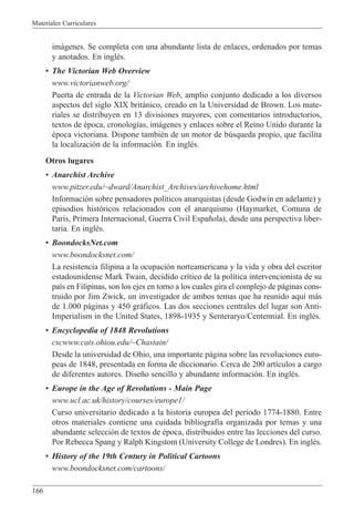 Materiales Curriculares
166
im‡genes. Se completa con una abundante lista de enlaces, ordenados por temas
y anotados. En inglŽs.
¥ The Victorian Web Overview
www.victorianweb.org/
Puerta de entrada de la Victorian Web, amplio conjunto dedicado a los diversos
aspectos del siglo XIX brit‡nico, creado en la Universidad de Brown. Los mate-
riales se distribuyen en 13 divisiones mayores, con comentarios introductorios,
textos de Žpoca, cronolog’as, im‡genes y enlaces sobre el Reino Unido durante la
Žpoca victoriana. Dispone tambiŽn de un motor de bœsqueda propio, que facilita
la localizaci—n de la informaci—n. En inglŽs.
Otros lugares
¥ Anarchist Archive
www.pitzer.edu/~dward/Anarchist_Archives/archivehome.html
Informaci—n sobre pensadores pol’ticos anarquistas (desde Godwin en adelante) y
episodios hist—ricos relacionados con el anarquismo (Haymarket, Comuna de
Par’s, Primera Internacional, Guerra Civil Espa–ola), desde una perspectiva liber-
taria. En inglŽs.
¥ BoondocksNet.com
www.boondocksnet.com/
La resistencia filipina a la ocupaci—n norteamericana y la vida y obra del escritor
estadounidense Mark Twain, decidido cr’tico de la pol’tica intervencionista de su
pa’s en Filipinas, son los ejes en torno a los cuales gira el complejo de p‡ginas cons-
truido por Jim Zwick, un investigador de ambos temas que ha reunido aqu’ m‡s
de 1.000 p‡ginas y 450 gr‡ficos. Las dos secciones centrales del lugar son Anti-
Imperialism in the United States, 1898-1935 y Senteraryo/Centennial. En inglŽs.
¥ Encyclopedia of 1848 Revolutions
cscwww.cats.ohiou.edu/~Chastain/
Desde la universidad de Ohio, una importante p‡gina sobre las revoluciones euro-
peas de 1848, presentada en forma de diccionario. Cerca de 200 art’culos a cargo
de diferentes autores. Dise–o sencillo y abundante informaci—n. En inglŽs.
¥ Europe in the Age of Revolutions - Main Page
www.ucl.ac.uk/history/courses/europe1/
Curso universitario dedicado a la historia europea del per’odo 1774-1880. Entre
otros materiales contiene una cuidada bibliograf’a organizada por temas y una
abundante selecci—n de textos de Žpoca, distribuidos entre las lecciones del curso.
Por Rebecca Spang y Ralph Kingstom (University College de Londres). En inglŽs.
¥ History of the 19th Century in Political Cartoons
www.boondocksnet.com/cartoons/
 
