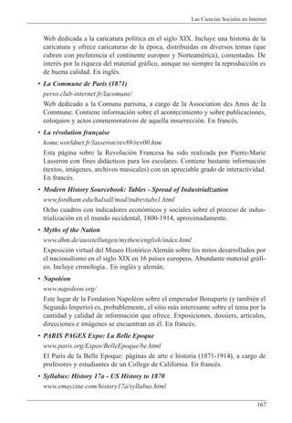 Las Ciencias Sociales en Internet
167
Web dedicada a la caricatura pol’tica en el siglo XIX. Incluye una historia de la
caricatura y ofrece caricaturas de la Žpoca, distribuidas en diversos temas (que
cubren con preferencia el continente europeo y NorteamŽrica), comentadas. De
interŽs por la riqueza del material gr‡fico, aunque no siempre la reproducci—n es
de buena calidad. En inglŽs.
¥ La Commune de Paris (1871)
perso.club-internet.fr/lacomune/
Web dedicado a la Comuna parisina, a cargo de la Association des Amis de la
Commune. Contiene informaci—n sobre el acontecimiento y sobre publicaciones,
coloquios y actos conmemorativos de aquella insurrecci—n. En francŽs.
¥ La rŽvolution fran•aise
home.worldnet.fr/lasseron/rev89/rev00.htm
Esta p‡gina sobre la Revoluci—n Francesa ha sido realizada por Pierre-Marie
Lasseron con fines did‡cticos para los escolares. Contiene bastante informaci—n
(textos, im‡genes, archivos musicales) con un apreciable grado de interactividad.
En francŽs.
¥ Modern History Sourcebook: Tables - Spread of Industrialization
www.fordham.edu/halsall/mod/indrevtabs1.html
Ocho cuadros con indicadores econ—micos y sociales sobre el proceso de indus-
trializaci—n en el mundo occidental, 1800-1914, aproximadamente.
¥ Myths of the Nation
www.dhm.de/ausstellungen/mythen/english/index.html
Exposici—n virtual del Museo Hist—rico Alem‡n sobre los mitos desarrollados por
el nacionalismo en el siglo XIX en 16 pa’ses europeos. Abundante material gr‡fi-
co. Incluye cronolog’a.. En inglŽs y alem‡n.
¥ NapolŽon
www.napoleon.org/
Este lugar de la Fondation NapolŽon sobre el emperador Bonaparte (y tambiŽn el
Segundo Imperio) es, probablemente, el sitio m‡s interesante sobre el tema por la
cantidad y calidad de informaci—n que ofrece. Exposiciones, dossiers, art’culos,
direcciones e im‡genes se encuentran en Žl. En francŽs.
¥ PARIS PAGES Expo: La Belle Epoque
www.paris.org/Expos/BelleEpoque/be.html
El Par’s de la Belle Epoque: p‡ginas de arte e historia (1871-1914), a cargo de
profesores y estudiantes de un College de California. En francŽs.
¥ Syllabus: History 17a - US History to 1870
www.emayzine.com/history17a/syllabus.html
 