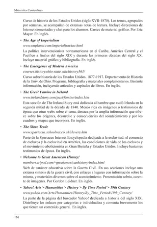 Materiales Curriculares
168
Curso de historia de los Estados Unidos (siglo XVII-1870). Los temas, agrupados
por semanas, se acompa–an de extensas notas de lectura. Incluye direcciones de
Internet comentadas y chat para los alumnos. Carece de material gr‡fico. Por Eric
Mayer. En inglŽs.
¥ The Age of Imperialism
www.smplanet.com/imperialism/toc.html
La pol’tica intervencionista norteamericana en el Caribe, AmŽrica Central y el
Pac’fico a finales del siglo XIX y durante las primeras dŽcadas del siglo XX.
Incluye material gr‡fico y bibliograf’a. En inglŽs.
¥ The Emergence of Modern America
courses.history.ohio-state.edu/history563/
Curso sobre historia de los Estados Unidos, 1877-1917. Departamento de Historia
de la Univ. de Ohio. Programa, bibliograf’a y materiales complementarios. Bastante
informaci—n, incluyendo art’culos y cap’tulos de libros. En inglŽs.
¥ The Great Famine in Ireland
www.irelandstory.com/past/famine/index.htm
Esta secci—n de The Ireland Story est‡ dedicada al hambre que asol— Irlanda en la
segunda mitad de la dŽcada de 1840. Menos rica en im‡genes o testimonios de
Žpoca que otras webs sobre el tema, destaca por la amplia informaci—n que ofre-
ce sobre los or’genes, desarrollo y consecuencias del acontecimiento y por los
cuadros y mapas que incorpora. En inglŽs.
¥ The Slave Trade
www.spartacus.schoolnet.co.uk/slavery.htm
Parte de la Spartacus Internet Encyclopedia dedicada a la esclavitud: el comercio
de esclavos y la esclavitud en AmŽrica, las condiciones de vida de los esclavos y
el movimiento abolicionista en Gran Breta–a y Estados Unidos. Incluye bastantes
testimonios de Žpoca. En inglŽs.
¥ Welcome to Great American History!
members.tripod.com/~greatamericanhistory/index.html
Web de car‡cter educativo sobre la Guerra Civil. En sus secciones incluye una
extensa s’ntesis de la guerra civil, con enlaces a lugares con informaci—n sobre la
misma, y materiales diversos sobre el acontecimiento. Presentaci—n sobria, caren-
te de im‡genes. Por Gordon Leidner. En inglŽs.
¥ Yahoo! Arts > Humanities > History > By Time Period > 19th Century
www.yahoo.com/Arts/Humanities/History/By_Time_Period/19th_Century/
La parte de la p‡gina del buscador Yahoo! dedicada a historia del siglo XIX.
Distribuye los enlaces por categor’as e individualiza y comenta brevemente los
que tienen un contenido general. En inglŽs.
 