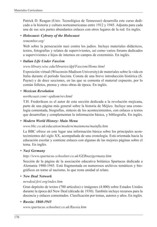 Materiales Curriculares
170
Patrick D. Reagan (Univ. Tecnol—gica de Tennessee) desarrolla este curso dedi-
cado a la historia y cultura norteamericanas entre 1912 y 1945. Adjunta para cada
una de sus seis partes abundantes enlaces con otros lugares de la red. En inglŽs.
¥ Holocaust: Cybrary of the Holocaust
remember.org/
Web sobre la persecuci—n nazi contra los jud’os. Incluye materiales did‡cticos,
textos, fotograf’as y relatos de supervivientes, as’ como varios forums dedicados
a supervivientes e hijos de internos en campos de exterminio. En inglŽs.
¥ Italian Life Under Fascism
www.library.wisc.edu/libraries/dpf/Fascism/Home.html
Exposici—n virtual (Wisconsin-Madison University) de materiales sobre la vida en
Italia durante el per’odo fascista. Consta de una breve introducci—n hist—rica (S.
Payne) y de doce secciones, en las que se comenta el material expuesto, por lo
comœn folletos, prensa y otras obras de Žpoca. En inglŽs.
¥ Mexican Revolution
northcoast.com/~spdtom/rev.html
T.H. Frederiksen es el autor de esta secci—n dedicada a la revoluci—n mejicana,
parte de una p‡gina m‡s general sobre la historia de MŽjico. Incluye una crono-
log’a comentada, biograf’as, s’ntesis de los acontecimientos, con enlaces a textos
que desarrollan y complementan la informaci—n b‡sica, y bibliograf’a. En inglŽs.
¥ Modern World History: Main Menu
www.bbc.co.uk/education/modern/mainmenu/mainfla.htm
La BBC ofrece en este lugar una informaci—n b‡sica sobre los principales acon-
tecimientos del siglo XX, acompa–ada de una cronolog’a. Est‡ orientada hacia la
educaci—n escolar y contiene enlaces con algunas de las mejores p‡ginas sobre el
tema. En inglŽs.
¥ Nazi Germany
http://www.spartacus.schoolnet.co.uk/GERnazigermany.htm
Secci—n de la p‡gina de la asociaci—n educativa brit‡nica Spartacus dedicada a
Alemania 1900-1945. Est‡ fragmentada en numerosos archivos tem‡ticos y bio-
gr‡ficos en torno al nazismo, lo que resta unidad al relato.
¥ New Deal Network
newdeal.feri.org/index.htm
Gran dep—sito de textos (700 art’culos) e im‡genes (4.000) sobre Estados Unidos
durante la Žpoca del New Deal (dŽcada de 1930). TambiŽn incluye recursos para la
docencia y enlaces comentados. Clasificaci—n por temas, autores y a–os. En inglŽs.
¥ Russia: 1860-1945
www.spartacus.schoolnet.co.uk/Russia.htm
 