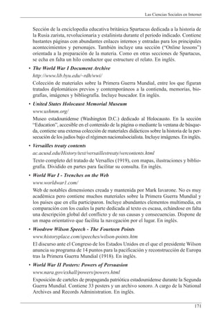 Las Ciencias Sociales en Internet
171
Secci—n de la enciclopedia educativa brit‡nica Spartacus dedicada a la historia de
la Rusia zarista, revolucionaria y estalinista durante el periodo indicado. Contiene
bastantes p‡ginas con abundantes enlaces internos y entradas para los principales
acontecimientos y personajes. TambiŽn incluye una secci—n (ÒOnline lessonsÓ)
orientada a la preparaci—n de la materia. Como en otras secciones de Spartacus,
se echa en falta un hilo conductor que estructure el relato. En inglŽs.
¥ The World War I Document Archive
http://www.lib.byu.edu/~rdh/wwi/
Colecci—n de materiales sobre la Primera Guerra Mundial, entre los que figuran
tratados diplom‡ticos previos y contempor‡neos a la contienda, memorias, bio-
graf’as, im‡genes y bibliograf’a. Incluye buscador. En inglŽs.
¥ United States Holocaust Memorial Museum
www.ushmm.org/
Museo estadounidense (Washington D.C.) dedicado al Holocausto. En la secci—n
ÒEducationÓ, accesible en el contenido de la p‡gina o mediante la ventana de bœsque-
da, contiene una extensa colecci—n de materiales did‡cticos sobre la historia de la per-
secuci—n de los jud’os bajo el rŽgimen nacionalsocialista. Incluye im‡genes. En inglŽs.
¥ Versailles treaty contents
ac.acusd.edu/History/text/versaillestreaty/vercontents.html
Texto completo del tratado de Versalles (1919), con mapas, ilustraciones y biblio-
graf’a. Dividido en partes para facilitar su consulta. En inglŽs.
¥ World War I - Trenches on the Web
www.worldwar1.com/
Web de notables dimensiones creada y mantenida por Mark Iavarone. No es muy
acadŽmica pero contiene muchos materiales sobre la Primera Guerra Mundial y
los pa’ses que en ella participaron. Incluye abundantes elementos multimedia, en
comparaci—n con los cuales la parte dedicada al texto es escasa, ech‡ndose en falta
una descripci—n global del conflicto y de sus causas y consecuencias. Dispone de
un mapa orientativo que facilita la navegaci—n por el lugar. En inglŽs.
¥ Woodrow Wilson Speech - The Fourteen Points
www.historyplace.com/speeches/wilson-points.htm
El discurso ante el Congreso de los Estados Unidos en el que el presidente Wilson
anuncia su programa de 14 puntos para la pacificaci—n y reconstrucci—n de Europa
tras la Primera Guerra Mundial (1918). En inglŽs.
¥ World War II Posters: Powers of Persuasion
www.nara.gov/exhall/powers/powers.html
Exposici—n de carteles de propaganda patri—tica estadounidense durante la Segunda
Guerra Mundial. Contiene 33 posters y un archivo sonoro. A cargo de la National
Archives and Records Administration. En inglŽs.
 