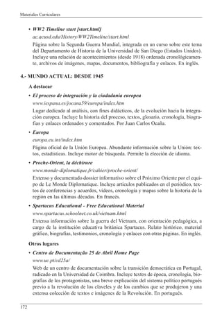 Materiales Curriculares
172
¥ WW2 Timeline start [start.html]
ac.acusd.edu/History/WW2Timeline/start.html
P‡gina sobre la Segunda Guerra Mundial, integrada en un curso sobre este tema
del Departamento de Historia de la Universidad de San Diego (Estados Unidos).
Incluye una relaci—n de acontecimientos (desde 1918) ordenada cronol—gicamen-
te, archivos de im‡genes, mapas, documentos, bibliograf’a y enlaces. En inglŽs.
4.- MUNDO ACTUAL: DESDE 1945
A destacar
¥ El proceso de integraci—n y la ciudadan’a europea
www.iespana.es/jocana59/europa/index.htm
Lugar dedicado al an‡lisis, con fines did‡cticos, de la evoluci—n hacia la integra-
ci—n europea. Incluye la historia del proceso, textos, glosario, cronolog’a, biogra-
f’as y enlaces ordenados y comentados. Por Juan Carlos Oca–a.
¥ Europa
europa.eu.int/index.htm
P‡gina oficial de la Uni—n Europea. Abundante informaci—n sobre la Uni—n: tex-
tos, estad’sticas. Incluye motor de bœsqueda. Permite la elecci—n de idioma.
¥ Proche-Orient, la dŽchirure
www.monde-diplomatique.fr/cahier/proche-orient/
Extenso y documentado dossier informativo sobre el Pr—ximo Oriente por el equi-
po de Le Monde Diplomatique. Incluye art’culos publicados en el peri—dico, tex-
tos de conferencias y acuerdos, v’deos, cronolog’a y mapas sobre la historia de la
regi—n en las œltimas dŽcadas. En francŽs.
¥ Spartacus Educational - Free Educational Material
www.spartacus.schoolnet.co.uk/vietnam.html
Extensa informaci—n sobre la guerra del Vietnam, con orientaci—n pedag—gica, a
cargo de la instituci—n educativa brit‡nica Spartacus. Relato hist—rico, material
gr‡fico, biograf’as, testimonios, cronolog’a y enlaces con otras p‡ginas. En inglŽs.
Otros lugares
¥ Centro de Documenta•‹o 25 de Abril Home Page
www.uc.pt/cd25a/
Web de un centro de documentaci—n sobre la transici—n democr‡tica en Portugal,
radicado en la Universidad de Coimbra. Incluye textos de Žpoca, cronolog’a, bio-
graf’as de los protagonistas, una breve explicaci—n del sistema pol’tico portuguŽs
previo a la revoluci—n de los claveles y de los cambios que se produjeron y una
extensa colecci—n de textos e im‡genes de la Revoluci—n. En portuguŽs.
 