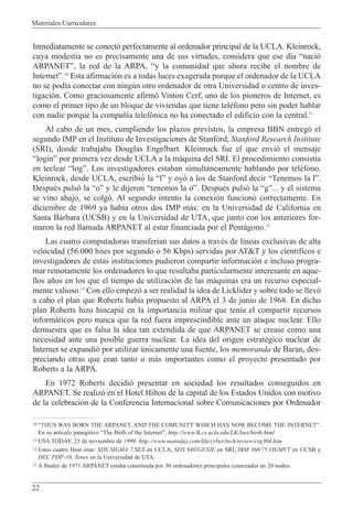 Materiales Curriculares
22
Inmediatamente se conect— perfectamente al ordenador principal de la UCLA. Kleinrock,
cuya modestia no es precisamente una de sus virtudes, considera que ese d’a Ònaci—
ARPANETÓ, la red de la ARPA, Òy la comunidad que ahora recibe el nombre de
InternetÓ.10
Esta afirmaci—n es a todas luces exagerada porque el ordenador de la UCLA
no se pod’a conectar con ningœn otro ordenador de otra Universidad o centro de inves-
tigaci—n. Como graciosamente afirm— Vinton Cerf, uno de los pioneros de Internet, es
como el primer tipo de un bloque de viviendas que tiene telŽfono pero sin poder hablar
con nadie porque la compa–’a telef—nica no ha conectado el edificio con la central.11
Al cabo de un mes, cumpliendo los plazos previstos, la empresa BBN entreg— el
segundo IMP en el Instituto de Investigaciones de Stanford, Stanford Research Institute
(SRI), donde trabajaba Douglas Engelbart. Kleinrock fue el que envi— el mensaje
ÒloginÓ por primera vez desde UCLA a la m‡quina del SRI. El procedimiento consist’a
en teclear ÒlogÓ. Los investigadores estaban simult‡neamente hablando por telŽfono.
Kleinrock, desde UCLA, escribi— la ÒlÓ y oy— a los de Stanford decir ÒTenemos la lÓ.
DespuŽs puls— la ÒoÓ y le dijeron Òtenemos la oÓ. DespuŽs puls— la ÒgÓ... y el sistema
se vino abajo, se colg—. Al segundo intento la conexi—n funcion— correctamente. En
diciembre de 1969 ya hab’a otros dos IMP m‡s: en la Universidad de California en
Santa B‡rbara (UCSB) y en la Universidad de UTA, que junto con los anteriores for-
maron la red llamada ARPANET al estar financiada por el Pent‡gono.12
Las cuatro computadoras transfer’an sus datos a travŽs de l’neas exclusivas de alta
velocidad (56.000 bites por segundo o 56 Kbps) servidas por AT&T y los cient’ficos e
investigadores de estas instituciones pudieron compartir informaci—n e incluso progra-
mar remotamente los ordenadores lo que resultaba particularmente interesante en aque-
llos a–os en los que el tiempo de utilizaci—n de las m‡quinas era un recurso especial-
mente valioso.13
Con ello empez— a ser realidad la idea de Licklider y sobre todo se llev—
a cabo el plan que Roberts hab’a propuesto al ARPA el 3 de junio de 1968. En dicho
plan Roberts hizo hincapiŽ en la importancia militar que ten’a el compartir recursos
inform‡ticos pero nunca que la red fuera imprescindible ante un ataque nuclear. Ello
demuestra que es falsa la idea tan extendida de que ARPANET se crease como una
necesidad ante una posible guerra nuclear. La idea del origen estratŽgico nuclear de
Internet se expandi— por utilizar œnicamente una fuente, los memoranda de Baran, des-
preciando otras que eran tanto o m‡s importantes como el proyecto presentado por
Roberts a la ARPA.
En 1972 Roberts decidi— presentar en sociedad los resultados conseguidos en
ARPANET. Se realiz— en el Hotel Hilton de la capital de los Estados Unidos con motivo
de la celebraci—n de la Conferencia Internacional sobre Comunicaciones por Ordenador
10 ÒTHUS WAS BORN THE ARPANET, AND THE COMUNITY WHICH HAS NOW BECOME THE INTERNETÓ.
En su art’culo paneg’rico ÒThe Birth of the InternetÓ, http://www.lk.cs.ucla.edu/LK/Inet/birth.html
11 USA TODAY, 23 de noviembre de 1999. http://www.usatoday.com/life/cyber/tech/review/crg304.htm
12 Estos cuatro Host eran: SDS SIGMA 7,SEX en UCLA, SDS 940/GENIE en SRI, IBM 360/75:OS/MVT en UCSB y
DEC PDP-10, Tenex en la Universidad de UTA.
13 A finales de 1971 ARPANET estaba constituida por 30 ordenadores principales conectados en 20 nodos.
 