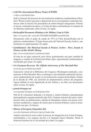 Las Ciencias Sociales en Internet
173
¥ Cold War International History Project (CWIHP)
cwihp.si.edu/default.htm
Sede en Internet del proyecto de una instituci—n acadŽmica estadounidense (Woo-
drow Wilson Center) que pone a disposici—n de los investigadores materiales his-
t—ricos sobre la Guerra Fr’a procedentes de ambos bloques antagonistas. Permite
el acceso a materiales de Žpoca y a la base de datos constituida por el conjunto de
los Boletines publicados sobre el tema. En inglŽs.
¥ Declassified Documents Relating to the Military Coup in Chile
http://www.gwu.edu/~nsarchiv/NSAEBB/NSAEBB8/nsaebb8i.htm
Documentos sobre el golpe de estado de 1973 en Chile desclasificados por el
gobierno estadounidense. El lugar forma parte del National Security Archive, una
instituci—n no gubernamental. En inglŽs.
¥ EarthStation1: The Historical Sounds & Pictures Archive - Wavs, Sounds &
Pictures of Our WorldÕs History
http://www.earthstation1.com/history.html
Se trata de un lugar comercial, pero ofrece gratuitamente una gran cantidad de
im‡genes y sonidos de la historia del œltimo siglo, especialmente estadounidense,
clasificados por temas. En inglŽs.
¥ For European Recovery: The Fiftieth Anniversary of The Marshall Plan
lcweb.loc.gov/exhibits/marshall/
Exposici—n virtual de la Biblioteca del Congreso (Washington) dedicada a con-
memorar el Plan Marshall. Breve cronolog’a y m‡s detallada explicaci—n del pro-
yecto estadounidense de ayuda a la reconstrucci—n europea desarrollado a finales
de la dŽcada de 1940, con inclusi—n de planteamientos cr’ticos del programa.
Figura tambiŽn el texto digitalizado de dos folletos y un libro con documentos
sobre el tema. En inglŽs.
¥ grande-bretagne.net
www.grande-bretagne.net/indexframe.htm
Web de B. Lemonnier dedicada a la historia y cultura brit‡nica contempor‡nea
(principalmente segunda mitad del siglo XX). Contiene art’culos del autor e infor-
maci—n sobre sus publicaciones, adem‡s de abundantes enlaces con prensa, insti-
tuciones acadŽmicas y lugares de interŽs para la historia brit‡nica o para la actua-
lidad de este pa’s. En francŽs.
¥ History of European Integration Site
www.let.leidenuniv.nl/history/rtg/res1/index.htm
Amplia colecci—n de textos sobre el proceso de integraci—n de la Uni—n Europea,
remont‡ndose a los or’genes previos a la Segunda Guerra Mundial. Desde el
Historical Institute de la Universidad de Leiden. En inglŽs.
 