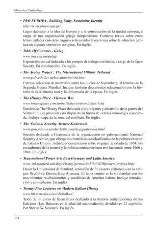 Materiales Curriculares
174
¥ PRO EUROPA - Building Unity, Sustaining Identity
http://www.proeuropa.gr/
Lugar dedicado a la idea de Europa y a la construcci—n de la unidad europea, a
cargo de una organizaci—n griega independiente. Contiene textos sobre estos
temas, enlaces con otras p‡ginas relacionadas y secciones sobre la situaci—n pol’-
tica en algunos territorios europeos. En inglŽs.
¥ Table Of Contents - Gulag
www.osa.ceu.hu/gulag/
Exposici—n virtual dedicada a los campos de trabajo soviŽticos, a cargo de la Open
Society. En construcci—n. En inglŽs.
¥ The Avalon Project : The International Military Tribunal
www.yale.edu/lawweb/avalon/imt/imt.htm
Extensa colecci—n de materiales sobre los juicios de Nuremberg, al tŽrmino de la
Segunda Guerra Mundial. Incluye tambiŽn documentos relacionados con la his-
toria de la Alemania nazi y la diplomacia de la Žpoca. En inglŽs.
¥ The History Place - Vietnam War
www.historyplace.com/unitedstates/vietnam/index.html
Secci—n de The History Place dedicada a los or’genes y desarrollo de la guerra del
Vietnam. La explicaci—n est‡ dispuesta en forma de extensa cronolog’a comenta-
da. Incluye mapa de la zona del conflicto. En inglŽs.
¥ The National Security Archive-Guatemala
www.gwu.edu/~nsarchiv/latin_america/guatemala.html
Secci—n dedicada a Guatemala de la organizaci—n no gubernamental National
Security Archive, que alberga los materiales desclasificados de la pol’tica exterior
de Estados Unidos. Incluye documentaci—n sobre el golpe de estado de 1954, los
escuadrones de la muerte y la pol’tica norteamericana en Guatemala entre 1966 y
1996. En inglŽs.
¥ Transnational Poster Art: East Germany and Latin America
www-sul.stanford.edu/depts/hasrg/german/exhibit/GDRposters/project.html
Desde la Universidad de Stanford, colecci—n de 30 posters elaborados en la anti-
gua Repœblica Democr‡tica Alemana. El tema comœn es la solidaridad con los
movimientos revolucionarios y socialistas de AmŽrica Latina. Incluye introduc-
ci—n y comentarios. En inglŽs.
¥ Twenty-Five Lectures on Modern Balkan History
www.lib.msu.edu/sowards/balkan/
Texto de un curso de licenciatura dedicado a la historia contempor‡nea de los
Balcanes (Los Balcanes en la edad del nacionalismo), dividido en 25 cap’tulos.
Por Steven W. Sowards. En inglŽs.
 