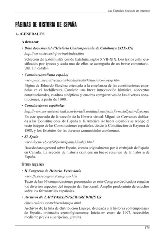 Las Ciencias Sociales en Internet
175
PÁGINAS DE HISTORIA DE ESPAÑA
1.- GENERALES
A destacar
¥ Base documental dÕHist˜ria Contemporˆnia de Catalunya (XIX-XX)
http://www.xtec.es/~jrovira6/index.htm
Selecci—n de textos hist—ricos de Catalu–a, siglos XVII-XIX. Los textos est‡n cla-
sificados por Žpocas y cada uno de ellos se acompa–a de un breve comentario.
Util. En catal‡n.
¥ Constitucionalismo espa–ol
www.pntic.mec.es/recursos/bachillerato/historia/cons-esp.htm
P‡gina de Eduardo S‡nchez orientada a la ense–anza de las constituciones espa-
–olas en el bachillerato. Contiene una breve introducci—n hist—rica, conceptos
constitucionales, cuadros sin—pticos y cuadros comparativos de las diversas cons-
tituciones, a partir de 1808.
¥ Constituciones espa–olas
http://www.cervantesvirtual.com/portal/constituciones/pais.formato?pais=Espanya
En este apartado de la secci—n de la librer’a virtual Miguel de Cervantes dedica-
da a las Constituciones de Espa–a y la AmŽrica de habla espa–ola se recoge el
texto ’ntegro de las Constituciones espa–olas, desde la Constituci—n de Bayona de
1808, y los Estatutos de las diversas comunidades aut—nomas.
¥ Si, Spain
www.docuweb.ca/SiSpain/spanish/index.html
Base de datos general sobre Espa–a, creada originalmente por la embajada de Espa–a
en Canad‡. La secci—n de historia contiene un breve resumen de la historia de
Espa–a.
Otros lugares
¥ II Congreso de Historia Ferroviaria
www.ffe.es/congreso/congreso.htm
Texto de las 66 comunicaciones presentadas en este Congreso dedicado a estudiar
los diversos aspectos del impacto del ferrocarril. Amplio predominio de estudios
sobre los ferrocarriles espa–oles.
¥ Archivos de LAPEPA@LISTSERV.REDIRIS.ES
chico.rediris.es/archives/lapepa.html
Archivos de la lista de distribuci—n Lapepa, dedicada a la historia contempor‡nea
de Espa–a, ordenados cronol—gicamente. Inicio en enero de 1997. Accesibles
mediante previa suscripci—n, gratuita.
 