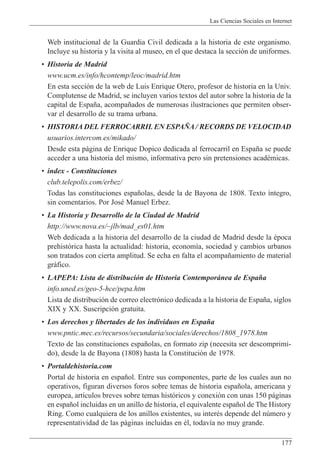 Las Ciencias Sociales en Internet
177
Web institucional de la Guardia Civil dedicada a la historia de este organismo.
Incluye su historia y la visita al museo, en el que destaca la secci—n de uniformes.
¥ Historia de Madrid
www.ucm.es/info/hcontemp/leoc/madrid.htm
En esta secci—n de la web de Luis Enrique Otero, profesor de historia en la Univ.
Complutense de Madrid, se incluyen varios textos del autor sobre la historia de la
capital de Espa–a, acompa–ados de numerosas ilustraciones que permiten obser-
var el desarrollo de su trama urbana.
¥ HISTORIA DEL FERROCARRIL EN ESPA„A / RECORDS DE VELOCIDAD
usuarios.intercom.es/mikado/
Desde esta p‡gina de Enrique Dopico dedicada al ferrocarril en Espa–a se puede
acceder a una historia del mismo, informativa pero sin pretensiones acadŽmicas.
¥ index - Constituciones
club.telepolis.com/erbez/
Todas las constituciones espa–olas, desde la de Bayona de 1808. Texto ’ntegro,
sin comentarios. Por JosŽ Manuel Erbez.
¥ La Historia y Desarrollo de la Ciudad de Madrid
http://www.nova.es/~jlb/mad_es01.htm
Web dedicada a la historia del desarrollo de la ciudad de Madrid desde la Žpoca
prehist—rica hasta la actualidad: historia, econom’a, sociedad y cambios urbanos
son tratados con cierta amplitud. Se echa en falta el acompa–amiento de material
gr‡fico.
¥ LAPEPA: Lista de distribuci—n de Historia Contempor‡nea de Espa–a
info.uned.es/geo-5-hce/pepa.htm
Lista de distribuci—n de correo electr—nico dedicada a la historia de Espa–a, siglos
XIX y XX. Suscripci—n gratuita.
¥ Los derechos y libertades de los individuos en Espa–a
www.pntic.mec.es/recursos/secundaria/sociales/derechos/1808_1978.htm
Texto de las constituciones espa–olas, en formato zip (necesita ser descomprimi-
do), desde la de Bayona (1808) hasta la Constituci—n de 1978.
¥ Portaldehistoria.com
Portal de historia en espa–ol. Entre sus componentes, parte de los cuales aun no
operativos, figuran diversos foros sobre temas de historia espa–ola, americana y
europea, art’culos breves sobre temas hist—ricos y conexi—n con unas 150 p‡ginas
en espa–ol incluidas en un anillo de historia, el equivalente espa–ol de The History
Ring. Como cualquiera de los anillos existentes, su interŽs depende del nœmero y
representatividad de las p‡ginas incluidas en Žl, todav’a no muy grande.
 