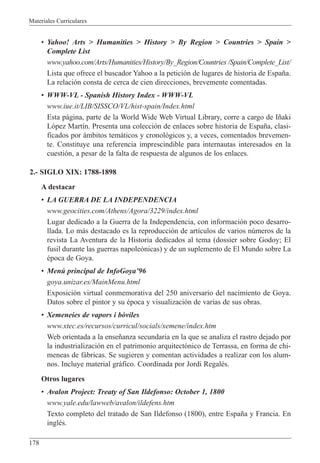 Materiales Curriculares
178
¥ Yahoo! Arts > Humanities > History > By Region > Countries > Spain >
Complete List
www.yahoo.com/Arts/Humanities/History/By_Region/Countries /Spain/Complete_List/
Lista que ofrece el buscador Yahoo a la petici—n de lugares de historia de Espa–a.
La relaci—n consta de cerca de cien direcciones, brevemente comentadas.
¥ WWW-VL - Spanish History Index - WWW-VL
www.iue.it/LIB/SISSCO/VL/hist-spain/Index.html
Esta p‡gina, parte de la World Wide Web Virtual Library, corre a cargo de I–aki
L—pez Mart’n. Presenta una colecci—n de enlaces sobre historia de Espa–a, clasi-
ficados por ‡mbitos tem‡ticos y cronol—gicos y, a veces, comentados brevemen-
te. Constituye una referencia imprescindible para internautas interesados en la
cuesti—n, a pesar de la falta de respuesta de algunos de los enlaces.
2.- SIGLO XIX: 1788-1898
A destacar
¥ LA GUERRA DE LA INDEPENDENCIA
www.geocities.com/Athens/Agora/3229/index.html
Lugar dedicado a la Guerra de la Independencia, con informaci—n poco desarro-
llada. Lo m‡s destacado es la reproducci—n de art’culos de varios nœmeros de la
revista La Aventura de la Historia dedicados al tema (dossier sobre Godoy; El
fusil durante las guerras napole—nicas) y de un suplemento de El Mundo sobre La
Žpoca de Goya.
¥ Menœ principal de InfoGoyaÕ96
goya.unizar.es/MainMenu.html
Exposici—n virtual conmemorativa del 250 aniversario del nacimiento de Goya.
Datos sobre el pintor y su Žpoca y visualizaci—n de varias de sus obras.
¥ Xemeneies de vapors i b˜viles
www.xtec.es/recursos/curricul/socials/xemene/index.htm
Web orientada a la ense–anza secundaria en la que se analiza el rastro dejado por
la industrializaci—n en el patrimonio arquitect—nico de Terrassa, en forma de chi-
meneas de f‡bricas. Se sugieren y comentan actividades a realizar con los alum-
nos. Incluye material gr‡fico. Coordinada por Jordi RegalŽs.
Otros lugares
¥ Avalon Project: Treaty of San Ildefonso: October 1, 1800
www.yale.edu/lawweb/avalon/ildefens.htm
Texto completo del tratado de San Ildefonso (1800), entre Espa–a y Francia. En
inglŽs.
 