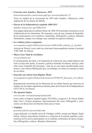 Las Ciencias Sociales en Internet
179
¥ Convenio entre Espa–a y Marruecos. 1859
historicaltextarchive.com/sections.php?op=viewarticle&artid=22
Texto en espa–ol de la convenci—n de 1859 entre Espa–a y Marruecos, sobre
ampliaci—n de los l’mites de Melilla.
¥ Guerra de la Independencia espa–ola 1808-1814
members.tripod.com/~gie1808a1814/
Esta p‡gina dedicada al conflicto bŽlico de 1808-1814 pretende construirse con la
colaboraci—n de los internautas. De momento, cerca de una veintena de biograf’as
de los participantes en el conflicto, efemŽrides, bibliograf’a y enlaces. Bastante
informaci—n, aunque con enfoque muy centrado en aspectos militares.
¥ Les relations franco-espagnoles
www.napoleon.org/fr/cd/bib/articles/textes/sn399/sn399_relations_fr_esp.html
Art’culo de Thierry Lentz sobre las relaciones francoespa–olas durante el periodo
1789-1808. En francŽs.
¥ Museo Casa Natal de Jovellanos
www.jovellanos.net/
El Ayuntamiento de Gij—n y la Fundaci—n de Cultura de esta ciudad dedican esta
web a su hijo m‡s ilustre, el escritor y pol’tico ilustrado Jovellanos. Incluye, entre
otras cosas, biograf’a del personaje, vistas de su casa natal acondicionada como
museo y una extensa bibliograf’a que, sin embargo, no ofrece la consulta en l’nea
de sus obras.
¥ Souvenirs du colonel Jean-Baptiste Morin
www.napoleon.org/fr/cd/bib/articles/textes/sn378/SN378_Souvenirs_Col_Morin.
html
Reproducci—n electr—nica de las Memorias de un militar francŽs que intervino en
Espa–a con las tropas napole—nicas durante parte de la Guerra de la Independencia
(1812-1813). En francŽs.
¥ The Spanish Empire
www.isu.edu/~owenjack/spemp/spemp.html
Curso sobre el Imperio espa–ol (siglos XVI-XIX), a cargo de J. B. Owens (Idaho
State Univ.). Incluye programa, funcionamiento del curso, bibliograf’a y cone-
xiones con direcciones de Internet œtiles para el tema.
¥ Trafalgar
personal.redestb.es/jerson/index.htm
Lugar dedicado a la batalla naval de Trafalgar (1805), creado por Miguel çngel
Garc’a. Incluye antecedentes hist—ricos y situaci—n de la marina espa–ola, carac-
ter’sticas de los nav’os participantes en el combate, testimonios de Žpoca, biogra-
f’as, bibliograf’a y enlaces. Bastante informaci—n.
 