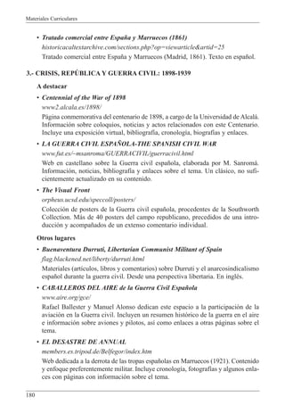 Materiales Curriculares
180
¥ Tratado comercial entre Espa–a y Marruecos (1861)
historicacaltextarchive.com/sections.php?op=viewarticle&artid=25
Tratado comercial entre Espa–a y Marruecos (Madrid, 1861). Texto en espa–ol.
3.- CRISIS, REPòBLICA Y GUERRA CIVIL: 1898-1939
A destacar
¥ Centennial of the War of 1898
www2.alcala.es/1898/
P‡gina conmemorativa del centenario de 1898, a cargo de la Universidad de Alcal‡.
Informaci—n sobre coloquios, noticias y actos relacionados con este Centenario.
Incluye una exposici—n virtual, bibliograf’a, cronolog’a, biograf’as y enlaces.
¥ LA GUERRA CIVIL ESPA„OLA-THE SPANISH CIVIL WAR
www.fut.es/~msanroma/GUERRACIVIL/guerracivil.html
Web en castellano sobre la Guerra civil espa–ola, elaborada por M. Sanromˆ.
Informaci—n, noticias, bibliograf’a y enlaces sobre el tema. Un cl‡sico, no sufi-
cientemente actualizado en su contenido.
¥ The Visual Front
orpheus.ucsd.edu/speccoll/posters/
Colecci—n de posters de la Guerra civil espa–ola, procedentes de la Southworth
Collection. M‡s de 40 posters del campo republicano, precedidos de una intro-
ducci—n y acompa–ados de un extenso comentario individual.
Otros lugares
¥ Buenaventura Durruti, Libertarian Communist Militant of Spain
flag.blackened.net/liberty/durruti.html
Materiales (art’culos, libros y comentarios) sobre Durruti y el anarcosindicalismo
espa–ol durante la guerra civil. Desde una perspectiva libertaria. En inglŽs.
¥ CABALLEROS DEL AIRE de la Guerra Civil Espa–ola
www.aire.org/gce/
Rafael Ballester y Manuel Alonso dedican este espacio a la participaci—n de la
aviaci—n en la Guerra civil. Incluyen un resumen hist—rico de la guerra en el aire
e informaci—n sobre aviones y pilotos, as’ como enlaces a otras p‡ginas sobre el
tema.
¥ EL DESASTRE DE ANNUAL
members.es.tripod.de/Belfegor/index.htm
Web dedicada a la derrota de las tropas espa–olas en Marruecos (1921). Contenido
y enfoque preferentemente militar. Incluye cronolog’a, fotograf’as y algunos enla-
ces con p‡ginas con informaci—n sobre el tema.
 