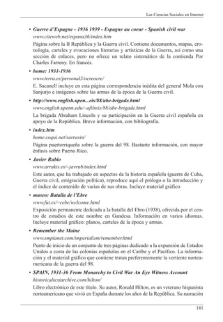 Las Ciencias Sociales en Internet
181
¥ Guerre dÕEspagne - 1936 1939 - Espagne au coeur - Spanish civil war
www.citeweb.net/espana36/index.htm
P‡gina sobre la II Repœblica y la Guerra civil. Contiene documentos, mapas, cro-
nolog’a, carteles y evocaciones literarias y art’sticas de la Guerra, as’ como una
secci—n de enlaces, pero no ofrece un relato sistem‡tico de la contienda Por
Charles Farreny. En francŽs.
¥ home: 1931-1936
www.terra.es/personal3/ocreocre/
E. Sacanell incluye en esta p‡gina correspondencia inŽdita del general Mola con
Sanjurjo e im‡genes sobre las armas de la Žpoca de la Guerra civil.
¥ http://www.english.upen...eis/88/abe-brigade.html
www.english.upenn.edu/~afilreis/88/abe-brigade.html
La brigada Abraham Lincoln y su participaci—n en la Guerra civil espa–ola en
apoyo de la Repœblica. Breve informaci—n, con bibliograf’a.
¥ index.htm
home.coqui.net/sarrasin/
P‡gina puertorrique–a sobre la guerra del 98. Bastante informaci—n, con mayor
Žnfasis sobre Puerto Rico.
¥ Javier Rubio
www.arrakis.es/~javrub/index.html
Este autor, que ha trabajado en aspectos de la historia espa–ola (guerra de Cuba,
Guerra civil, emigraci—n pol’tica), reproduce aqu’ el pr—logo o la introducci—n y
el ’ndice de contenido de varias de sus obras. Incluye material gr‡fico.
¥ museo: Batalla de lÕEbre
www.fut.es/~cebe/welcome.html
Exposici—n permanente dedicada a la batalla del Ebro (1938), ofrecida por el cen-
tro de estudios de este nombre en Gandesa. Informaci—n en varios idiomas.
Incluye material gr‡fico: planos, carteles de la Žpoca y armas.
¥ Remember the Maine
www.smplanet.com/imperialism/remember.html
Punto de inicio de un conjunto de tres p‡ginas dedicado a la expansi—n de Estados
Unidos a costa de las colonias espa–olas en el Caribe y el Pac’fico. La informa-
ci—n y el material gr‡fico que contiene tratan preferentemente la vertiente nortea-
mericana de la guerra del 98.
¥ SPAIN, 1931-36 From Monarchy to Civil War An Eye Witness Account
historicaltextarchive.com/hilton/
Libro electr—nico de este t’tulo. Su autor, Ronald Hilton, es un veterano hispanista
norteamericano que vivi— en Espa–a durante los a–os de la Repœblica. Su narraci—n
 
