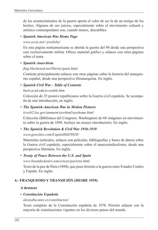 Materiales Curriculares
182
de los acontecimientos de la guerra aporta el valor de ser la de un testigo de los
hechos. Algunos de sus juicios, especialmente sobre el movimiento cultural y
art’stico contempor‡neo son, cuando menos, discutibles.
¥ Spanish American War Home Page
www.ecsis.net/~jrwilobe/
En esta p‡gina norteamericana se aborda la guerra del 98 desde una perspectiva
casi exclusivamente militar. Ofrece material gr‡fico y enlaces con otras p‡ginas
sobre el tema.
¥ Spanish Anarchism
flag.blackened.net/liberty/spain.html
Contiene principalmente enlaces con otras p‡ginas sobre la historia del anarquis-
mo espa–ol, desde una perspectiva filoanarquista. En inglŽs.
¥ Spanish Civil War - Table of Contents
burn.ucsd.edu/scwtable.htm
Colecci—n de 25 posters republicanos sobre la Guerra civil espa–ola. Se acompa-
–a de una introducci—n, en inglŽs.
¥ The Spanish-American War in Motion Pictures
lcweb2.loc.gov/ammem/sawhtml/sawhome.html
Colecci—n (Biblioteca del Congreso, Washington) de 68 im‡genes en movimien-
to sobre la guerra de 1898. Incluye un ensayo introductorio. En inglŽs.
¥ The Spanish Revolution & Civil War 1936-1939
www.geocities.com/CapitolHill/9820/
Materiales (art’culos, enlaces con pel’culas, bibliograf’as y bases de datos) sobre
la Guerra civil espa–ola, especialmente sobre el anarcosindicalismo, desde una
perspectiva libertaria. En inglŽs.
¥ Treaty of Peace Between the U.S. and Spain
www.boondocksnet.com/sctexts/paristre.html
Texto de la paz de Par’s (1898), que puso tŽrmino a la guerra entre Estados Unidos
y Espa–a. En inglŽs.
4.- FRANQUISMO Y TRANSICIîN (DESDE 1939)
A destacar
¥ Constituci—n Espa–ola
alcazaba.unex.es/constitucion/
Texto completo de la Constituci—n espa–ola de 1978. Permite enlazar con la
mayor’a de constituciones vigentes en los diversos pa’ses del mundo.
 
