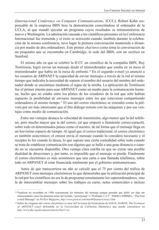 Las Ciencias Sociales en Internet
23
(Internacional Conference on Computer Communications, ICCC), Robert Kahn res-
ponsable de la empresa BBN hizo la demostraci—n conect‡ndose al ordenador de la
UCLA, al que mand— ejecutar un programa cuyos resultados se retransmitieron de
nuevo a Washington. La admiraci—n causada a los cient’ficos presentes en la Conferencia
Internacional fue tremenda y el Žxito se acrecent— cuando, tambiŽn durante la celebra-
ci—n de la misma conferencia, tuvo lugar la primera conversaci—n mantenida a distan-
cia por medio de dos ordenadores. Este primer chat tuvo como tema la conversaci—n de
un psiquiatra que se encontraba en Cambridge, la sede del BBN, con un sic—tico en
Stanford.
El mismo a–o en que se celebr— la ICCC un cient’fico de la compa–’a BBN, Ray
Tomlinson, logr— enviar un mensaje desde el miniordenador que estaba en su mesa al
miniordenador que hab’a en la mesa de enfrente.14
En el segundo e-mail ya anunci— a
los usuarios de ARPANET la capacidad de enviar mensajes a travŽs de la red al mismo
tiempo que indicaba la necesidad de separar el nombre del usuario del nombre del orde-
nador donde se encontrase mediante el signo de la arroba. La aplicaci—n de Tomlinson
fue el primer intento para usar ARPANET como un medio para la comunicaci—n huma-
na, hecho que no estaba entre los planes de los creadores de la red que s—lo hab’an
supuesto la posibilidad de enviarse mensajes entre los que estuvieran compartiendo
ordenadores al mismo tiempo.15
El uso del correo electr—nico se extendi— como la p—l-
vora por ser m‡s interesante que el fr’o di‡logo remoto con las m‡quinas y por sus ven-
tajas como medio de comunicaci—n.
Entre sus ventajas destaca la velocidad de transmisi—n, algo menor que la del telŽfo-
no, pero mucho mayor que la del correo, (al que empez— a llam‡rsele correo-caracol),
sobre todo en determinados pa’ses como el nuestro, de tal forma que el mensaje llega en
un brev’simo espacio de tiempo. Al igual que el correo tradicional, el correo electr—nico
es tambiŽn asincr—nico; el emisor env’a el mensaje cuando lo considera necesario y el
receptor lo lee cuando lo desea, lo que supone una cierta comodidad sobre todo cuando
se trata de establecer comunicaci—n con alguien que se halla a una gran distancia o cuan-
do no se encuentra disponible. Otra ventaja clara estriba en que no existe una posible
dualidad de direcciones y, por tanto, es imposible que el mensaje se pierda. Finalmente
el correo electr—nico es m‡s econ—mico que una carta o una llamada telef—nica, sobre
todo en ARPANET al estar financiada totalmente por el gobierno norteamericano.
Antes de que transcurriera un a–o se calcul— que el 75 por ciento del tr‡fico de
ARPANET eran mensajes electr—nicos lo que demostraba que la utilizaci—n principal de
la red por los cient’ficos no era la de programar remotamente los superordenadores, sino
la de intercambiar mensajes sobre los trabajos en curso, notas comerciales e incluso
14 Tomlison no recordaba en 1998 exactamente los tŽrminos del mensaje aunque pensaba que debi— ser algo tan
intrascendente como las primeras letras del teclado, ÒqwertyuiopÓ o ÒProbando 1-2-3Ó. TODD CAMPBEL, ÒThe First
e-mail MessageÓ en PreText Magazine, http://www.pretext.com/mar98/features/story2.htm
15 Sobre los or’genes del correo electr—nico es muy œtil la tesina de licenciatura de IAN R. HARDY, The Evolution
of ARPANET email defendida en la Universidad de California (Berkeley) que puede consultarse en
http://www.ifla.org/documents/internet/hari1.txt
 
