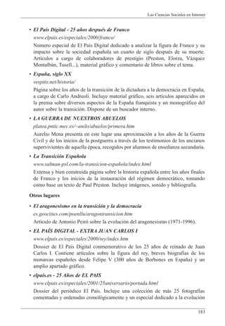 Las Ciencias Sociales en Internet
183
¥ El Pa’s Digital - 25 a–os despuŽs de Franco
www.elpais.es/especiales/2000/franco/
Numero especial de El Pa’s Digital dedicado a analizar la figura de Franco y su
impacto sobre la sociedad espa–ola un cuarto de siglo despuŽs de su muerte.
Art’culos a cargo de colaboradores de prestigio (Preston, Elorza, V‡zquez
Montalb‡n, Tusell...), material gr‡fico y comentario de libros sobre el tema.
¥ Espa–a, siglo XX
vespito.net/historia/
P‡gina sobre los a–os de la transici—n de la dictadura a la democracia en Espa–a,
a cargo de Carlo Andreoli. Incluye material gr‡fico, seis art’culos aparecidos en
la prensa sobre diversos aspectos de la Espa–a franquista y un monogr‡fico del
autor sobre la transici—n. Dispone de un buscador interno.
¥ LA GUERRA DE NUESTROS ABUELOS
platea.pntic.mec.es/~anilo/abuelos/primera.htm
Aurelio Mena presenta en este lugar una aproximaci—n a los a–os de la Guerra
Civil y de los inicios de la postguerra a travŽs de los testimonios de los ancianos
supervivientes de aquella Žpoca, recogidos por alumnos de ense–anza secundaria.
¥ La Transici—n Espa–ola
www.salman-psl.com/la-transicion-espa–ola/index.html
Extensa y bien construida p‡gina sobre la historia espa–ola entre los a–os finales
de Franco y los inicios de la instauraci—n del rŽgimen democr‡tico, tomando
como base un texto de Paul Preston. Incluye im‡genes, sonido y bibliograf’a.
Otros lugares
¥ El aragonesismo en la transici—n y la democracia
es.geocities.com/poenllu/aragontransicion.htm
Art’culo de Antonio Peir— sobre la evoluci—n del aragonesismo (1971-1996).
¥ EL PAêS DIGITAL - EXTRA JUAN CARLOS I
www.elpais.es/especiales/2000/rey/index.htm
Dossier de El Pa’s Digital conmemorativo de los 25 a–os de reinado de Juan
Carlos I. Contiene art’culos sobre la figura del rey, breves biograf’as de los
monarcas espa–oles desde Felipe V (300 a–os de Borbones en Espa–a) y un
amplio apartado gr‡fico.
¥ elpais.es - 25 A–os de EL PAIS
www.elpais.es/especiales/2001/25aniversario/portada.html
Dossier del peri—dico El Pa’s. Incluye una colecci—n de m‡s 25 fotograf’as
comentadas y ordenadas cronol—gicamente y un especial dedicado a la evoluci—n
 
