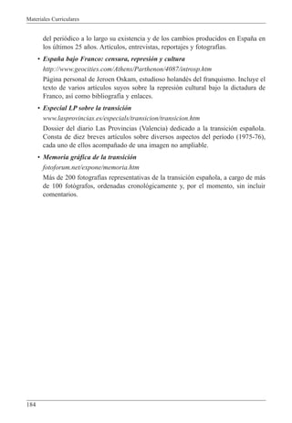 Materiales Curriculares
184
del peri—dico a lo largo su existencia y de los cambios producidos en Espa–a en
los œltimos 25 a–os. Art’culos, entrevistas, reportajes y fotograf’as.
¥ Espa–a bajo Franco: censura, represi—n y cultura
http://www.geocities.com/Athens/Parthenon/4087/introsp.htm
P‡gina personal de Jeroen Oskam, estudioso holandŽs del franquismo. Incluye el
texto de varios art’culos suyos sobre la represi—n cultural bajo la dictadura de
Franco, as’ como bibliograf’a y enlaces.
¥ Especial LP sobre la transici—n
www.lasprovincias.es/especials/transicion/transicion.htm
Dossier del diario Las Provincias (Valencia) dedicado a la transici—n espa–ola.
Consta de diez breves art’culos sobre diversos aspectos del per’odo (1975-76),
cada uno de ellos acompa–ado de una imagen no ampliable.
¥ Memoria gr‡fica de la transici—n
fotoforum.net/expone/memoria.htm
M‡s de 200 fotograf’as representativas de la transici—n espa–ola, a cargo de m‡s
de 100 fot—grafos, ordenadas cronol—gicamente y, por el momento, sin incluir
comentarios.
 