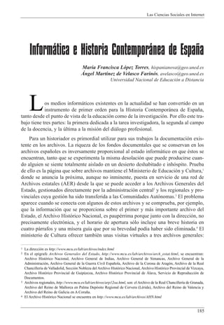 Las Ciencias Sociales en Internet
185
Informática e Historia Contemporánea de España
Mar’a Francisca L—pez Torres, hispanianova@geo.uned.es
çngel Mart’nez de Velasco Farin—s, avelasco@geo.uned.es
Universidad Nacional de Educaci—n a Distancia
os medios inform‡ticos existentes en la actualidad se han convertido en un
instrumento de primer orden para la Historia Contempor‡nea de Espa–a,
tanto desde el punto de vista de la educaci—n como de la investigaci—n. Por ello este tra-
bajo tiene tres partes: la primera dedicada a la tarea investigadora, la segunda al campo
de la docencia, y la œltima a la misi—n del di‡logo profesional.
Para un historiador es primordial utilizar para sus trabajos la documentaci—n exis-
tente en los archivos. La riqueza de los fondos documentales que se conservan en los
archivos espa–oles es inversamente proporcional al estado inform‡tico en que Žstos se
encuentran, tanto que se experimenta la misma desolaci—n que puede producirse cuan-
do alguien se siente totalmente aislado en un desierto deshabitado e inh—spito. Prueba
de ello es la p‡gina que sobre archivos mantiene el Ministerio de Educaci—n y Cultura,1
donde se anuncia la pr—xima, aunque no inminente, puesta en servicio de una red de
Archivos estatales (AER) desde la que se puede acceder a los Archivos Generales del
Estado, gestionados directamente por la administraci—n central2
y los regionales y pro-
vinciales cuya gesti—n ha sido transferida a las Comunidades Aut—nomas.3
El problema
aparece cuando se conecta con algunos de estos archivos y se comprueba, por ejemplo,
que la informaci—n que se proporciona sobre el primer y m‡s importante archivo del
Estado, el Archivo Hist—rico Nacional, es paupŽrrima porque junto con la direcci—n, no
precisamente electr—nica, y el horario de apertura s—lo incluye una breve historia en
cuatro p‡rrafos y una m’sera gu’a que por su brevedad pod’a haber sido eliminada.4
El
ministerio de Cultura ofrecer tambiŽn unas visitas virtuales a tres archivos generales:
L
1 La direcci—n es http://www.mcu.es/lab/archivos/index.html
2 En el ep’grafe Archivos Generales del Estado, http://www.mcu.es/lab/archivos/arch_estat.html, se encuentran:
Archivo Hist—rico Nacional, Archivo General de Indias, Archivo General de Simancas, Archivo General de la
Administraci—n, Archivo General de la Guerra Civil Espa–ola, Archivo de la Corona de Arag—n, Archivo de la Real
Chanciller’a de Valladolid, Secci—n Nobleza del Archivo Hist—rico Nacional, Archivo Hist—rico Provincial de Vizcaya,
Archivo Hist—rico Provincial de Guipœzcoa, Archivo Hist—rico Provincial de çlava, Servicio de Reproducci—n de
Documentos.
3 Archivos regionales, http://www.mcu.es/lab/archivos/arp12oa.html, son: el Archivo de la Real Chanciller’a de Granada,
Archivo del Reino de Mallorca en Palma Dep—sito Regional de Cervera (LŽrida), Archivo del Reino de Valencia y
Archivo del Reino de Galicia en A Coru–a.
4 El Archivo Hist—rico Nacional se encuentra en http://www.mcu.es/lab/archivos/AHN.html
 