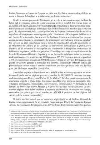 Materiales Curriculares
186
Indias, Simancas y Corona de Arag—n; en cada una de ellas se muestran los edificio, se
narra la historia del archivo y se relacionan los fondos existentes.5
Desde la misma p‡gina del Ministerio se accede a tres servicios que facilitan la
labor del investigador antes de visitar cualquier archivo espa–ol. En primer lugar, se
encuentra el Censo Gu’a de Archivos donde puede consultarse la descripci—n muy gene-
ral de casi todos los archivos espa–oles y los fondos de aquellos para los que existe una
gu’a.6
El segundo servicio lo constituye la Gu’a de Fuentes Documentales de Archivos
cuyo buscador no proporciona ninguna ayuda.7
Finalmente el Cat‡logo de la Biblioteca
del Centro de Informaci—n Documental de Archivos. Los tres servicios pueden propor-
cionar, no sin esfuerzo, la localizaci—n de informaci—n sobre el tema objeto de estudio.8
Un servicio de gran importancia para la labor del investigador, alojado igualmente en
el Ministerio de Cultura, es el Cat‡logo de Patrimonio Bibliogr‡fico Espa–ol, cuyo
objetivo es el inventario y descripci—n del Patrimonio Bibliogr‡fico depositado en
bibliotecas espa–olas, pœblicas o privadas. El cat‡logo se cre— en cumplimiento de la
Ley del Patrimonio Hist—rico Espa–ol y en su formaci—n colaboran todas las comuni-
dades aut—nomas. En noviembre de 2000 conten’a 385.732 registros que correspond’an
a 795.452 ejemplares situados en 500 bibliotecas. Ofrece un servicio de bœsqueda, que
puede ser de tipo general o espec’fica por campos. El resultado obtenido indica quŽ
publicaciones existen sobre el tŽrmino consultado, una descripci—n de cada uno de ellos
y en quŽ biblioteca es posible consultarlos.9
Una de las mejores informaciones en el WWW sobre archivos y recursos archiv’s-
ticos en Espa–a son las p‡ginas que con el nombre de ARCHIESPA mantiene con ver-
dadero mimo joven Universidad Carlos III de Madrid.10
En ellas pueden encontrarse de
una forma sencilla y eficaz todos los enlaces posibles a los archivos nacionales, pro-
vinciales, comarcales, municipales, universitarios, institucionales y particulares. En
febrero de 1998 Olga L—pez çlvarez y Victoria Rivas Sanz recopilaron m‡s de qui-
nientas p‡ginas Web sobre archivos y recursos archiv’sticos localizados en Europa,
ordenados por pa’ses que con el nombre de çNCORA pusieron en las p‡ginas del
Archivo de la misma Universidad.11
El œnico archivo estatal que se encuentra digitalizado es el Archivo General de
Indias como consecuencia de un proyecto financiado por IBM y la Fundaci—n Ram—n
Areces. La realizaci—n del proyecto, m‡s de 9 millones de documentos entre los que hay
5 Indias en http://www.mcu.es/lab/archivos/visitas/indias/indias.html, Simancas en http://www.mcu.es/lab/archivos/visi
tas/simancas/simancas.html y Corona de Arag—n en http://www.mcu.es/lab/archivos/visitas/aragon/aragon.html
6 Hace dos a–os su consulta era tan dif’cil que una universidad espa–ola tuvo la delicadeza de hacer una p‡gina de ayuda
en el Web para evitar que los posibles usuarios no llegaran a estar al borde de un ataque de nervios. En la actualidad
trabaja como cualquier otro buscador, facilitando al investigador la labor de indagaci—n http://www.mcu.es/cgi-
bin/ALBALA/AlbalaCGI/X6503?CMD=PRIMERA_PAGINA
7 http://www.mcu.es/bases/spa/cida/CIDA.html
8 http://www.mcu.es/bases/spa/barc/BARC.html
9 http://www.mcu.es/ccpb/index.html
10 http://rayuela.uc3m.es/~pirio/archiespa - El correo del autor de las p‡ginas es pirio@bib.uc3.es
11 http://www.uc3m.es/uc3m/serv/ARC/ancora
 
