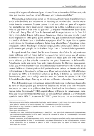 Las Ciencias Sociales en Internet
189
20 Las bibliotecas universitarias espa–olas han constituido una red llamada REBIUN, http://www.uma.es/rebiun/ Todas
ellas aparecen reunidas en un directorio general, http://www.uma.es/rebiun/directorios.html
21 Las librer’as en http://www.bne.es/libes.htm y las editoriales en http://www.bne.es/editesp.htm
22 http://www.casadellibro.com
23 http://www.marcialpons.es/
24 Tanto los textos como el trabajo de Mar’a Francisca L—pez Torres y una selecci—n de los art’culos de Hispanianova se
van a publicar conjuntamente en CD-ROM por la Consejer’a de Educaci—n de la Junta de Extremadura y la Universidad
Nacional de Educaci—n a Distancia.
25 Cuando actualmente se defiende una tesis doctoral es necesario rellenar un formulario con los datos precisos para que
sea incluida en esta base de datos. El problema radica que cuando el formulario ha sido rellenado a mano, los bur—-
cratas ministeriales no se molestan en pasarlo al Web y deciden dejar casi todos los campos en blanco.
http://www.mcu.es/teseo
es muy œtil si se pretende obtener alguna obra mediante prŽstamo interbibliotecario, uti-
lidad que funciona muy bien en las bibliotecas universitarias espa–olas.20
Obviamente, e incluso antes que en las bibliotecas, el historiador de contempor‡nea
puede hallar los libros m‡s recientes en las librer’as y en las editoriales. Las m‡s impor-
tantes, tanto de unas como de otras, pueden encontrarse en Internet, pero a los reperto-
rios existentes les ocurre igual que al Diccionario de la Real Academia: que no son
todas las que est‡n ni est‡n todas las que son.21
Lo mejor es concentrarse en dos de ellas:
la Casa del Libro y Marcial Pons. La bœsqueda del libro que interesa en La Casa del
Libro, propiedad de Espasa Calpe, puede hacerse por t’tulo o por autor pero la verdad
es que al precio del libro que se quiera comprar hay que a–adirle el precio pagado por
la conexi—n telef—nica dada la lentitud de sus p‡ginas Web.22
La mejor librer’a espa–o-
la sobre temas de Historia es, sin lugar a dudas, la de Marcial Pons.23
Adem‡s de poder-
se acceder a su base de datos por mœltiples campos, destina unas p‡ginas a temas mono-
gr‡ficos como, por ejemplo, las dedicadas a Felipe II o a la Guerra de la Independencia.
La aparici—n de los e-book, los libros en formatos electr—nico, ha originado una
estŽril polŽmica sobre el futuro del libro en papel. No parece seguro que el formato
electr—nico vaya a desbancar al libro al soporte del papel, pero con toda certeza se
puede afirmar que los e-books constituir‡n un grupo importante de informaci—n.
Actualmente existe una guerra feroz entre varios formatos de diferentes casas comer-
ciales, que probablemente llevar‡n a una bipolarizaci—n entre Microsoft y Adobe. En el
caso de la Historia Contempor‡nea de Espa–a solamente existen en formato electr—ni-
co los textos de la Constituci—n pol’tica de la Monarqu’a espa–ola, de 1812, el Estatuto
de Bayona de 1808, la Constituci—n espa–ola de 1978, el Estatuto de Autonom’a de
Extremadura, junto con el trabajo sobre La Junta de Censura de Murcia (1810-1814)
de Mar’a Francisca L—pez Torres y los art’culos publicados en la revista Hispanianova.24
Uno de los principales problemas de acceso inform‡tico se produce con la consulta
de obras de investigaci—n que permanecen inŽditas: me refiero a las tesis doctorales
muchas de las cuales no se publican ni en forma de microficha. Actualmente existe una
base de datos, denominada TESEO, organizada por el Consejo de Universidades espa-
–olas que recoge informaci—n sobre todas las tesis doctorales le’das en la Universidades
espa–olas desde 1976.25
La consulta de TESEO puede hacerse, con un m‡ximo de 40
 